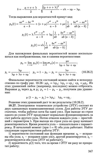 6 ^ - ^ + V
2
+ X
- ^ + V
4
+ X ) 2
- v X - v ^ - X ^ .
Тогда выражения для вероятностей примут вид:
Ро(0: ае — ое
а — Ь
Pi(') = X
+ (У + |Л) ; Ь [iV
at bt
e — e
a —b
+ |Л
a — b
1
1 be — ae
+
Ьеа
аб ab (а — 6)
6i
ae
ab ab (a — b)
p2(t) = v
1 beat
-aeb
ab ab (a — b)
Для нахождения финальных вероятностей можно воспользо­
ваться как изображениями, так и самими вероятностями:
Ро = lim
р0(0= 11тет
о(5
) = т—г- ;
г-»оо 5-+0 ХЦ + ХУ + VjJt
Pi
[i
Х|л + ХУ + У|л
Р2 = l
~ Po - Pi
ХУ
XJJ, + ХУ + ур,
(10.26.2)
Финальные вероятности состояний можно найти и непосред­
ственно по графу рис. 10.26 : |лр2 = Хр0; р0 = vpx; vpl = [ip2. Из
этих уравнений любое (например, последнее) можно отбросить.
Выражая р2 через р0 и рх: р2 = 1 - р0 — рх, получаем два уравне­
ния:
М-(1-Ро - P i ) = x
Po; х
Ро =v
Pi-
Решение этих уравнений даст те же результаты (10.26.2).
10.27. Электронное техническое устройство (ЭТУ) состоит из
двух одинаковых взаимозаменяемых узлов. Для работы ЭТУ до­
статочно, чтобы работал хотя бы один узел. При выходе из строя
одного из узлов ЭТУ продолжает нормально функционировать за
счет работы другого узла. Поток отказов каждого узла — простей­
ший с параметром X. При выходе из строя узла он сразу начинает
ремонтироваться. Время ремонта узла — показательное с парамет­
ром i. В начальный момент (при t = 0) оба узла работают. Найти
следующие характеристики работы ЭТУ:
1) вероятности состояний как функции времени: s0 — исправ­
ны оба узла; sx — исправен один узел, другой ремонтируется; s2 —
ремонтируются оба узла (ЭТУ не работает);
2) вероятность p(t) того, что за время t ЭТУ ни разу не прекра­
тит работу;
347
 