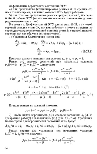 3) финальные вероятности состояний ЭТУ;
4) для предельного (стационарного) режима ЭТУ среднее от­
носительное время, в течение которого ЭТУ будет работать;
5) для того же предельного режима среднее время t беспере­
бойной работы ЭТУ (от включения после восстановления до оче­
редного выхода из строя).
Р е ш е н и е . Граф состояний ЭТУ дан на рис. 10.27, а (у левой
верхней стрелки стоит 2Х, так как работают и могут выходить из
строя два узла; по аналогичной причине стоит 2х, у правой нижней
стрелки, так как оба узла ремонтируются).
1) Уравнения Колмогорова имеют вид:
% = ^ 1 - 2 Х р 0 ; -^- = 2p0+2ip2-( + [i)Pl;
at at
^ - = X P l - 2 m v (10.27.1)
При этом должно выполняться условие р0 4- рг + р2 = 1-
Решая эту систему уравнений при начальных условиях
р0 (0) = 1; рг (0) = р2 (0) = 0, получаем
at L„bt at ^bt
f v ae -be / x . e - e
Po(4 = : — + (x
+ 3
W Г" +
a — о a + о
1
где а = - (  + м,); b = -2(X + |i);+2^x2
—+ah ab (a — b)
a - b = X + |x; ab = 2 (X + x)2
;
_ a2
eat
-b2
ebt
, ( + 3»)(aeat
-beh
^ , 2ц (eat
- ebt
) , 2X ^ ^
Л(*) = : Г7- + ; т: + 7 + —Po(t)
[x (a — b) x (a — b) a — b |JL
Из полученных выражений находим:
p2(t) = l-pQ(t)-pl(t); р2(0) = 0.
2) Чтобы найти вероятность р(£), сделаем состояние s2 (ЭТУ
прекратило работу) поглощающим (s2) (рис. 10.27, б). Уравнения
Колмогорова для вероятностей состояний ЭТУ будут
dpQ/dt =хр1 —2p0]dpl/dt=2p0 — (X + [i)px; dр2/dt = 2Xрг.
Решая первые два уравнения при начальных условиях
р0 (0) = 1, рг (0) = 0, получаем
Ро(0 = ^— + (х
+ ^) £-'
а - р а - (3
348
 