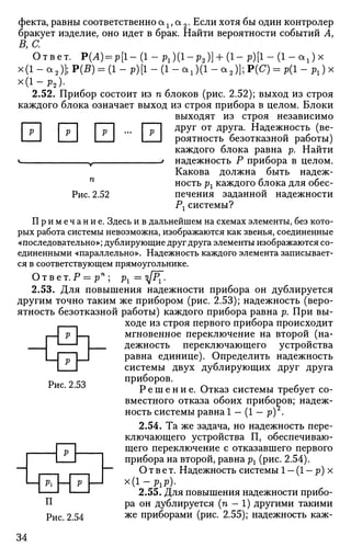 Рис. 2.52
фекта, равны соответственно ах, а 2. Если хотя бы один контролер
бракует изделие, оно идет в брак. Найти вероятности событий А,
В, С.
Ответ. Р(Л) = р [ 1 - ( 1 - р 1 ) ( 1 - р 2 ) ] + ( 1 - р ) [ 1 - ( 1 - а 1 ) х
х(1 - а2)]; Р(В) = (1 - р)[1 - (1 - а,)(1 - а2 )]; Р(С) = р(1 - рг) х
х ( 1 - р 2 ) .
2.52. Прибор состоит из п блоков (рис. 2.52); выход из строя
каждого блока означает выход из строя прибора в целом. Блоки
выходят из строя независимо
И П П Л ... Г П Д
РУГ о т
ДРУга
- Надежность (ве-
I I I I I I роятность безотказной работы)
каждого блока равна р. Найти
v у 1 надежность Р прибора в целом.
Какова должна быть надеж­
ность рх каждого блока для обес­
печения заданной надежности
Рг системы?
П р и м е ч а н и е . Здесь и в дальнейшем на схемах элементы, без кото­
рых работа системы невозможна, изображаются как звенья, соединенные
«последовательно»; дублирующие друг друга элементы изображаются со­
единенными «параллельно». Надежность каждого элемента записывает­
ся в соответствующем прямоугольнике.
Ответ.Р = рп
; рг =цр.
2.53. Для повышения надежности прибора он дублируется
другим точно таким же прибором (рис. 2.53); надежность (веро­
ятность безотказной работы) каждого прибора равна р. При вы­
ходе из строя первого прибора происходит
мгновенное переключение на второй (на­
дежность переключающего устройства
равна единице). Определить надежность
системы двух дублирующих друг друга
приборов.
Р е ш е н и е . Отказ системы требует со­
вместного отказа обоих приборов; надеж­
ность системы равна 1 — (1 — р) .
2.54. Та же задача, но надежность пере­
ключающего устройства П, обеспечиваю­
щего переключение с отказавшего первого
прибора на второй, равна рг (рис. 2.54).
Ответ. Надежность системы 1 - (1 - р) х
х(1- ргр).
2.55. Для повышения надежности прибо-
П ра он дублируется (п - 1) другими такими
Рис. 2.54 ж е
приборами (рис. 2.55); надежность каж-
Рис. 2.53
Pi
р
р
34
 