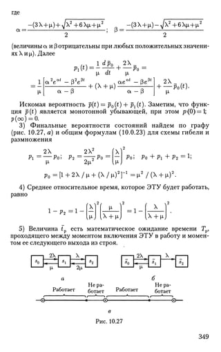 где
а = -
-(ЗХ + ^ + ^ + б Х ^ ч У -(ЗХ + ^-д/х2
+ бц + и,2
_ ^ р _
(величины а и р отрицательны при любых положительных значени­
ях X и [i). Далее
1 dp. 2X
х, at |л
2 ы _ р 2 3 * . аеа
'-(3е3
<
а - | 3 а - Э
2Х . .
+ — Ро(0-
И-
Искомая вероятность р(<) = p0(t) + рх(*). Заметим, что функ­
ция р (<) является монотонной убывающей, при этом р (0) = 1;
р(оо) = 0.
3) Финальные вероятности состояний найдем по графу
(рис. 10.27, а) и общим формулам (10.0.23) для схемы гибели и
размножения
2Х 2Х2
Pi = Pol Р 2 = Г Т Р 0
И- 2 ц
V
IN
р0 ; P O + P I + P 2
= 1
;
р 0 - [ 1 + 2Х/1х + ( Х / 1 х ) 2
Г 1
= ^ / ( Х + Ю2
.
4) Среднее относительное время, которое ЭТУ будет работать,
равно
Р2
X V-
IX + ^iJ
X
lx + nj
5) Величина tp есть математическое ожидание времени Гр,
проходящего между моментом включения ЭТУ в работу и момен­
том ее следующего выхода из строя.
а
Работает
б
Не ра­
ботает Работает
Не ра­
ботает
—©- -<•>-
в
Рис. 10.27
349
 