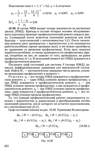 Подставляя сюда X = 1, X' = 0,5, i = 2, получаем
Ро
3)*„ =
i+ M+ I ^
2 8
0,516; рх « 0,387; р2 « 0,097.
l 1
" ^ ^ 2,32.
4 р2
10.30. В состав ЭВМ входят четыре накопителя на магнитных
дисках (НМД). Бригада в составе четырех человек обслуживаю­
щего персонала проводит профилактический ремонт каждого дис­
ка. Суммарный поток моментов окончания ремонтов для всей
бригады — пуассоновский с интенсивностью Х(£). После оконча­
ния ремонта диск проверяется; с вероятностью р он оказывается
работоспособным (время проверки мало, и им можно пренебречь
по сравнению со временем профилактики). Если диск оказался
неработоспособным, то вновь проводится его профилактика (вре­
мя, потребное на нее, не зависит от того, проводилась ли ранее
профилактика) и т.д. В начальный момент все НМД нуждаются в
профилактическом ремонте.
Построить граф состояний для системы S (четыре НМД), на­
писать дифференциальные уравнения для вероятностей состоя­
ний. Найти Мт — математическое ожидание числа дисков, успеш­
но прошедших профилактику к моменту т.
Р е ш е н и е . s0 — все четыре НМД нуждаются в профилактиче­
ском ремонте; sx — один НМД успешно прошел профилактику, а
три НМД нуждаются в профилактическом ремонте; s2 — два
НМД успешно прошли профилактику, а два нуждаются в профи­
лактическом ремонте; s3 ~~ Т
РИ
НМД успешно прошли профилак­
тику, один нуждается в профилактическом ремонте; s4 — все че­
тыре НМД успешно прошли профилактику.
То, что каждый профилактический ремонт заканчивается ус­
пешно с вероятностью р, равносильно ^-преобразованию потока
окончаний ремонтов, после которого он остается пуассоновским,
но с интенсивностью р (t).
Граф состояний показан на рис. 10.30. Уравнения Колмогорова:
Фо /dt = -p(t)p0; dpx /dt = p(t)(p0 - рг);
dp2 /dt = p(t)(pl - p2) dp3 /dt = p(t)(p2 - p 3 ) ;
dp4 J dt = p(t)p3. (10.30.1)
1 s
o|PM*)I
^
*i
рЩ
*"
*2
PM*)| IPM<)
H^H
Рис. 10.30
352
 
