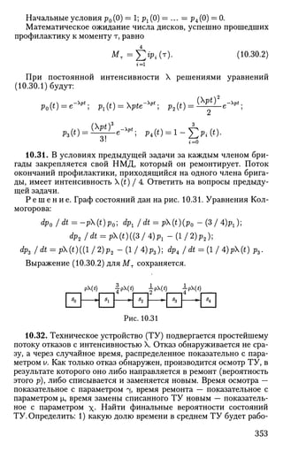 Начальные условия р0 (0) = 1; рг (0) = ... = р4 (0) = 0.
Математическое ожидание числа дисков, успешно прошедших
профилактику к моменту т, равно
М т = £ > Л т ) . (Ю.30.2)
г = 1
При постоянной интенсивности X решениями уравнений
(10.30.1) будут:
p0(t) = e-^; Pl(t) = pte-^; p2(i) = ^ ^ e ^ ;
«*• i=0
10.31. В условиях предыдущей задачи за каждым членом бри­
гады закрепляется свой НМД, который он ремонтирует. Поток
окончаний профилактики, приходящийся на одного члена брига­
ды, имеет интенсивность (£) / 4 Ответить на вопросы предыду­
щей задачи.
Р е ш е н и е . Граф состояний дан на рис. 10.31. Уравнения Кол­
могорова:
Фо /dt = -p(t)p0; dPl /dt = p(t)(p0 -(3/ 4)Pl)]
dp2/dt = p(t)tt3/4)Pl-(l/2)p2);
dp3 I dt = p(t)((l J 2)p2 - (1 / 4)ps); dp, /dt = (l/ 4)pX(0 p3.
Выражение (10.30.2) дляМт сохраняется.
p(t) £pX(t) ipX(t) ipX(t)
Рис. 10.31
10.32. Техническое устройство (ТУ) подвергается простейшему
потоку отказов с интенсивностью X. Отказ обнаруживается не сра­
зу, а через случайное время, распределенное показательно с пара­
метром У. Как только отказ обнаружен, производится осмотр ТУ, в
результате которого оно либо направляется в ремонт (вероятность
этого р), либо списывается и заменяется новым. Время осмотра —
показательное с параметром % время ремонта — показательное с
параметром |л, время замены списанного ТУ новым — показатель­
ное с параметром - Найти финальные вероятности состояний
ТУ. Определить: 1) какую долю времени в среднем ТУ будет рабо-
353
 