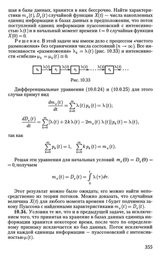 шая в базы данных, хранится в них бессрочно. Найти характери­
стики mx(t), Dx (t) случайной функции X(t) — числа накопленных
единиц информации в базах данных в предположении, что поток
поступлений единиц информации пуассоновский с интенсивно­
стью X (t) и в начальный момент времени t = 0 случайная функция
лхо)=.о.
Р е ш е н и е . В этой задаче мы имеем дело с процессом «чистого
размножения» без ограничения числа состояний (п —> оо). Все ин­
тенсивности «размножения» Х^. = (t) (рис. 10.33) и интенсивно­
сти «гибели» ik = хк (t) = 0.
| Т р ^
Рис. 10.33
Дифференциальные уравнения (10.0.24) и (10.0.25) для этого
случая примут вид
dmx(t)
dt
к=о
$ > ( 0 А ( 0 = Ч0;
dt
так как
dD (t) °°
Л ;
= X)[^(*) + 2*X(t)-2mI (*)X(t)b*(*) = X(t),
к=0
Х>(*) = 1, J2kpk(t) = mx(t).
к=0 к=0
Решая эти уравнения для начальных условий тх (0) = Dx (0) =
= 0, получаем
mx(t) = Dx(t) = J(r)dr.
Этот результат можно было ожидать; его можно найти непо­
средственно из теории потоков. Можно доказать, что случайная
величина X(t) для любого момента времени t будет подчинена за­
кону Пуассона с найденными характеристиками mx(t) = Dx(t).
10.34. Условия те же, что и в предыдущей задаче, за исключе­
нием того, что принятая на хранение в базах данных единица ин­
формации хранится некоторое время, после чего по определен­
ному признаку исключается из баз данных. Поток исключений
для каждой единицы информации — пуассоновский с интенсив­
ностью^).
355
 