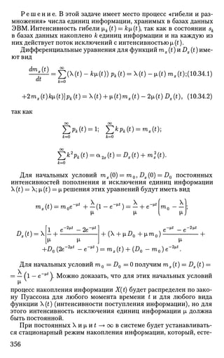 Р е ш е н и е . В этой задаче имеет место процесс «гибели и раз­
множения» числа единиц информации, хранимых в базах данных
ЭВМ.Интенсивность гибели ik (t) = Л;JJL(t), так как в состоянии sk
в базах данных накоплено к единиц информации и на каждую из
них действует поток исключений с интенсивностью x(t).
Дифференциальные уравнения для функций тх (t) и Dx (t) име­
ют вид
dmx(t)
it
= £ ( X ( i ) - *ц(0) Рк(0 = Х(0 - Ji(*) m,(t);(10.34.1)
*=о
+2mx(t)k[L(t)}pk(t) = (t) + [i(t)mx(t)-2[i(t)Dx(t), (Ю.34.2)
так как
£pt(*) = i; £*А (о = тЛ*);
ЫО &=0
J2k2
Pk (t) = oto(*) = я (0 + mi (О-
*=о
Для начальных условий mx(0) = m0, DX(0) = DQ постоянных
интенсивностей пополнения и исключения единиц информации
X (t) = X; |х (t) = [i решения этих уравнений будут иметь вид
mx(t) = т0е-* + - ( 1 - е~* ) = - + е^ mf
-1и-J
£,(*) = х
М-
-2м.* _ 2е~^*
+ ( + |хД, +[im0)
~it -2it
• +
-И-*  _
+ l ? 0 ( 2 e - ^ - e - , u
) = ms (t) + (^o-"»o)e
-2ц.*
Для начальных условий га0 = J90 = 0 получим mx(t) = Dx(t) =
= — (l — e-Mi
). Можно доказать, что для этих начальных условий
М-
процесс накопления информации X(t) будет распределен по зако­
ну Пуассона для любого момента времени t и для любого вида
функции (t) (интенсивности поступления информации), но для
этого интенсивность исключения единиц информации х должна
быть постоянной.
При постоянных Хи|ли£—>оов системе будет устанавливать­
ся стационарный режим накопления информации, который, есте-
356
 