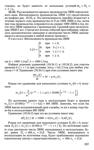 ственно, не будет зависеть от начальных условий: mx—Dx =
= х/м,.
10.35. Рассматривается процесс производства ЭВМ определен­
ного вида. Интенсивность производства ЭВМ {t) представлена
на графике рис. 10.35, а. Эта интенсивность линейно возрастает в
течение первого года производства от 0 до 1000 ЭВМ в год, затем
три года производство сохраняется на уровне 1000 ЭВМ в год, по­
сле чего ЭВМ снимается с производства. Средний срок эксплуата­
ции ЭВМ 5 лет. Считая все потоки событий простейшими, опреде­
лить математическое ожидание и дисперсию числа ЭВМ, находя­
щихся в эксплуатации в любой момент времени t
Р е ш е н и е . Интенсивность производства ЭВМ
(t) =
где к = 1000 1/год2
; X = 10001/год.
Найдем решения уравнений (10.34.1) и (10.34.2) для участка
времени 0 < t < 1 и при условии, что [л = 0,2 1/год для любых уча­
стков t> 0. Уравнение (10.34.1) при этих условиях имеет вид
dmx(t)
0
kt
X
0
при
при
при
при
t <0;
0 < * < 1;
1 < t < 4;
t > 4,
dt
kt -[imx(t).
Решая это уравнение для начального условия гпх(0) = 0, полу­
чаем
тх(г)=:Л-(е-^ - 1 + Mi) = 25000 е-*/5
- 1 + -]
5J
По истечении одного года в эксплуатации будет в среднем
тх(1) = 25 000(е~1/5
- 1 + 0,2) = 468 ЭВМ. Заметим, что если бы
ЭВМ имели неограниченный срок службы, то их к концу года бы­
ло бы в эксплуатации 500 ЭВМ.
Уравнение (10.34.2) при тех же условиях имеет вид
dDx(t) /dt = lOOQfc + 0,2mx(t) - 0,4ц,(О-
Решая это уравнение для начального условия Dx (0) = 0, полу­
чаем Dx (t) = mx (t) = 25 000 (e~i/5
- 1 + t / 5). По истечении одно­
го года дисперсия числа ЭВМ, находящихся в эксплуатации, бу­
дет равна Dx = 468; ох = 21,6. Число ЭВМ, находящихся в
эксплуатации по истечении года, будет приближенно подчинено
нормальному закону с характеристиками тх = 468; ох =21,6.
357
 