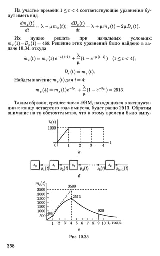 На участке времени 1 < t < 4 соответствующие уравнения бу­
дут иметь вид
it dt
Их нужно решать при начальных условиях:
mx(l) = Dx(1) = 468. Решение этих уравнений было найдено в за­
даче 10.34, откуда
m,(0 = ^ , ( l ) e - , l (
' - 1 )
+ - ( l - e - ^ ' - 1
) ) (1<*<4);
М-
Dx(t) = mx(t).
Найдем значение тх (£) для * = 4:
Шх(4) = тЛ1)е-3
^ + - ( 1 - е - 3
^ ) = 2513.
М-
Таким образом, среднее число ЭВМ, находящихся в эксплуата­
ции к концу четвертого года выпуска, будет равно 2513. Обратим
внимание на то обстоятельство, что к этому времени было выпу-
Щ
1000
01 1 2 3
а
Efc£fc)&I ^(i) 1 x2{t) I 1 i3(t) [ik(t) 1 [iM(t)
б
mx(t)
3500
3000h
2500Г
2000 h
1500 b
1 2 3 4 5 6 7 8 9 10 t, годы
в
Рис. 10.35
358
 