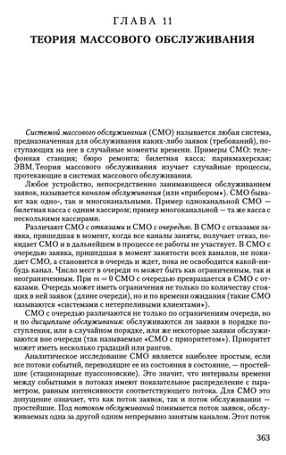 ГЛАВА И
ТЕОРИЯ МАССОВОГО ОБСЛУЖИВАНИЯ
Системой массового обслуживания (СМО) называется любая система,
предназначенная для обслуживания каких-либо заявок (требований), по­
ступающих на нее в случайные моменты времени. Примеры СМО: теле­
фонная станция; бюро ремонта; билетная касса; парикмахерская;
ЭВМ. Теория массового обслуживания изучает случайные процессы,
протекающие в системах массового обслуживания.
Любое устройство, непосредственно занимающееся обслуживанием
заявок, называется каналом обслуживания (или «прибором»). СМО быва­
ют как одно-, так и многоканальными. Пример одноканальной СМО —
билетная касса с одним кассиром; пример многоканальной — та же касса с
несколькими кассирами.
Различают СМО с отказами и СМО с очередью. В СМО с отказами за­
явка, пришедшая в момент, когда все каналы заняты, получает отказ, по­
кидает СМО и в дальнейшем в процессе ее работы не участвует. В СМО с
очередью заявка, пришедшая в момент занятости всех каналов, не поки­
дает СМО, а становится в очередь и ждет, пока не освободится какой-ни­
будь канал. Число мест в очереди т может быть как ограниченным, так и
неограниченным. При т = О СМО с очередью превращается в СМО с от­
казами. Очередь может иметь ограничения не только по количеству стоя­
щих в ней заявок (длине очереди), но и по времени ожидания (такие СМО
называются «системами с нетерпеливыми клиентами»).
СМО с очередью различаются не только по ограничениям очереди, но
и по дисциплине обслуживания: обслуживаются ли заявки в порядке по­
ступления, или в случайном порядке, или же некоторые заявки обслужи­
ваются вне очереди (так называемые «СМО с приоритетом»). Приоритет
может иметь несколько градаций или рангов.
Аналитическое исследование СМО является наиболее простым, если
все потоки событий, переводящие ее из состояния в состояние, — простей­
шие (стационарные пуассоновские). Это значит, что интервалы времени
между событиями в потоках имеют показательное распределение с пара­
метром, равным интенсивности соответствующего потока. Для СМО это
допущение означает, что как поток заявок, так и поток обслуживании —
простейшие. Под потоком обслуживании понимается поток заявок, обслу­
живаемых одна за другой одним непрерывно занятым каналом. Этот поток
363
 