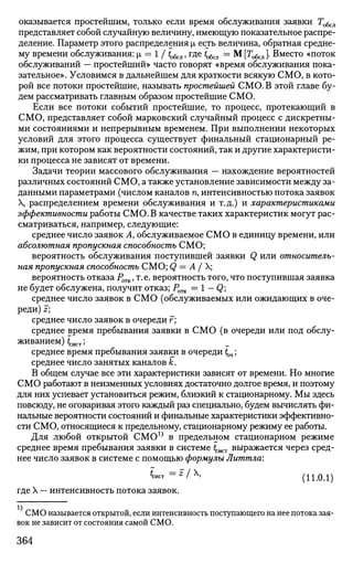 оказывается простейшим, только если время обслуживания заявки Тобсл
представляет собой случайную величину, имеющую показательное распре­
деление. Параметр этого распределения |л есть величина, обратная средне­
му времени обслуживания: |л = 1 / to6cjl, где to6cJl = М [То6сл ]. Вместо «поток
обслуживании — простейший» часто говорят «время обслуживания пока­
зательное». Условимся в дальнейшем для краткости всякую СМО, в кото­
рой все потоки простейшие, называть простейшей СМО. В этой главе бу­
дем рассматривать главным образом простейшие СМО.
Если все потоки событий простейшие, то процесс, протекающий в
СМО, представляет собой марковский случайный процесс с дискретны­
ми состояниями и непрерывным временем. При выполнении некоторых
условий для этого процесса существует финальный стационарный ре­
жим, при котором как вероятности состояний, так и другие характеристи­
ки процесса не зависят от времени.
Задачи теории массового обслуживания — нахождение вероятностей
различных состояний СМО, а также установление зависимости между за­
данными параметрами (числом каналов п, интенсивностью потока заявок
X, распределением времени обслуживания и т.д.) и характеристиками
эффективности работы СМО. В качестве таких характеристик могут рас­
сматриваться, например, следующие:
среднее число заявок А, обслуживаемое СМО в единицу времени, или
абсолютная пропускная способность СМО;
вероятность обслуживания поступившей заявки Q или относитель­
ная пропускная способность СМО; Q = А / X;
вероятность отказа РОТК, т.е. вероятность того, что поступившая заявка
не будет обслужена, получит отказ; Ротк = 1 — Q;
среднее число заявок в СМО (обслуживаемых или ожидающих в оче­
реди) I;
среднее число заявок в очереди г;
среднее время пребывания заявки в СМО (в очереди или под обслу­
живанием) ^ист 'у
среднее время пребывания заявки в очереди tOH;
среднее число занятых каналов к.
В общем случае все эти характеристики зависят от времени. Но многие
СМО работают в неизменных условиях достаточно долгое время, и поэтому
для них успевает установиться режим, близкий к стационарному. Мы здесь
повсюду, не оговаривая этого каждый раз специально, будем вычислять фи­
нальные вероятности состояний и финальные характеристики эффективно­
сти СМО, относящиеся к предельному, стационарному режиму ее работы.
Для любой открытой СМ01}
в предельном стационарном режиме
среднее время пребывания заявки в системе tCiiCT выражается через сред­
нее число заявок в системе с помощью формулы Литтла:
WT = z
/  (11.0.1)
где X — интенсивность потока заявок.
СМО называется открытой, если интенсивность поступающего на нее потока зая­
вок не зависит от состояния самой СМО.
364
 