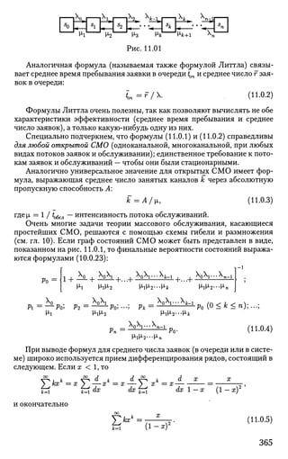 I |X
0»| i V j lX
2» 4-1 I | 4 » X
n-l| 1
Hi И2 H3 Hjfc HA:+1 К
Рис. 11.01
Аналогичная формула (называемая также формулой Литтла) связы­
вает среднее время пребывания заявки в очереди tQ4 и среднее число г зая­
вок в очереди:
L=r/. , (11.0.2)
Формулы Литтла очень полезны, так как позволяют вычислять не обе
характеристики эффективности (среднее время пребывания и среднее
число заявок), а только какую-нибудь одну из них.
Специально подчеркнем, что формулы (11.0.1) и (11.0.2) справедливы
для любой открытой СМО (одноканальной, многоканальной, при любых
видах потоков заявок и обслуживании); единственное требование к пото­
кам заявок и обслуживании — чтобы они были стационарными.
Аналогично универсальное значение для открытых СМО имеет фор­
мула, выражающая среднее число занятых каналов к через абсолютную
пропускную способность А:
k=A/i, (11.0.3)
где [i = 1 / ^у, — интенсивность потока обслуживании.
Очень многие задачи теории массового обслуживания, касающиеся
простейших СМО, решаются с помощью схемы гибели и размножения
(см. гл. 10). Если граф состояний СМО может быть представлен в виде,
показанном на рис. 11.0.1, то финальные вероятности состояний выража­
ются формулами (10.0.23):
Ро = 1 + -^- j W , | )---fc-i . . )V--^n-i
Н-1^2
Pi =—Po,
На
Р2 = - i L
- L
P o ; - -
M-lM-2
AnXi... А
M-iM-2-M-»
Pk
_ / Х
0'Ч-
[1гХ2
-^Po ( 0 < * < n ) ; . . . ;
Нч
A Q A J . . . A J
(11.0.4)
При выводе формул для среднего числа заявок (в очереди или в систе­
ме) широко используется прием дифференцирования рядов, состоящий в
следующем. Если х < 1, то
Ei к —"V d к d —^ ь d X X
кх = х у.—х = х — > х = х = -,
it=i fci dx dx j~4 dx 1 — x (1 — x)
и окончательно
5>»=k=i (1-х)*
(11.0.5)
365
 