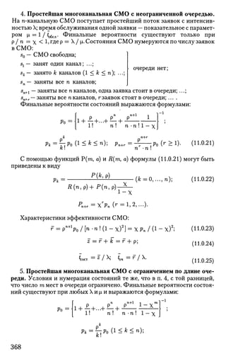 4. Простейшая многоканальная СМО с неограниченной очередью.
На n-канальную СМО поступает простейший поток заявок с интенсив­
ностью X; время обслуживания одной заявки — показательное с парамет­
ром i = 1 / i ^ . Финальные вероятности существуют только при
Р / п
— X < 1>г
Де
Р =
^ / М" Состояния СМО нумеруются по числу заявок
в СМО:
s0 — СМО свободна;
очереди нет;
sl — занят один канал; ...;
sk— занято к каналов (1 < к < п); ...;
sn — заняты все п каналов;
5п+1 — заняты все п каналов, одна заявка стоит в очереди; ...;
sn+r— заняты все п каналов, г заявок стоят в очереди; ....
Финальные вероятности состояний выражаются формулами:
' о оп
on + 1
1 1_1
Ро =
I + JL+ ...+ £:+ J>:
1! п ! п -п ! 1 — х
к п+г
Рк = ^:Ро(1<Ь<п) Рп+г = -г :Ро (*•>!)• (И-0.21)
А:! п -п !
С помощью функций Р(га, а) и R(m, а) формулы (11.0.21) могут быть
приведены к виду
Р{К Р)
Pit
R(n,p)+P(n,p)-^-
i - x
(fc=0,...,n); (11.0.22)
Характеристики эффективности СМО:
г = Р"+
Ч /[* - П ! ( 1 - Х ) 2
] = ХРП /(1-х)2
;
z = г + к =г + р;
^сост =
* /  Ъч =
Г /  .
(11.0.23)
(11.0.24)
(11.0.25)
5. Простейшая многоканальная СМО с ограничением по длине оче­
реди. Условия и нумерация состояний те же, что в п. 4, с той разницей,
что число т мест в очереди ограничено. Финальные вероятности состоя­
ний существуют при любых X и |л и выражаются формулами:
Ро =1
л р pn
pn+1
1
1! п ! п -п ! 1 — х
X
p
*=
i~!Po
^ - *-п
);
368
 