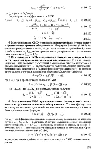nn+r
Pn+r=-l—,Po(l<r<m), (11.0.26)
гдех = ?/ n = / (nx).
Характеристики эффективности СМО:
A = (l-pn+m); Q = l-pn+m, POTK=Pn+m; fc=p(l-pn+m); (11.0.27)
• = р^1-(т + 1)хЧ-тх^
n-n (1-х)2
z r + k; (11.0.29)
*оч = Г
I X *сист =Z /  . (11.0.30)
6. Многоканальная СМО с отказами при простейшем потоке заявок
и произвольном времени обслуживания. Формулы Эрланга (11.0.6) ос­
таются справедливыми и тогда, когда поток заявок — простейший, а вре­
мя обслуживания_ Тобсл имеет произвольное распределение с математиче­
ским ожиданием t^^ = 1 / i.
7. Одноканальная СМО с неограниченной очередью при простейшем
потоке заявок и произвольном времени обслуживания. Если на однока-
нальную СМО поступает простейший поток заявок с интенсивностью X, а
время обслуживания Тобсл распределяется по произвольному закону с ма­
тематическим ожиданием 1 / р и коэффициентом вариации v , то среднее
число заявок в очереди выражается формулой Полячека—Хинчина
r = p 2
( l + t V ) 2
/ [ 2 ( l - p ) ] , (Н.0.31)
где р = X / |i, а среднее число заявок в СМО
^ = { р 2
( 1 + ^ ) 2
/ [ 2 ( 1 - р ) ] } + р . (11.0.32)
Из (11.0.31) и (11.0.32) по формуле Литтла получим
i = ^ i ± ^ ; u T = p 2 ( 1 +
^  i . (Н.0.33)
оч
2 Х ( 1 - р ) ' сист
2 Х ( 1 - р ) р K }
8. Одноканальная СМО при произвольном (пальмовском) потоке
заявок и произвольном времени обслуживания. Точных формул для
этого случая не существует, приближенная оценка длины очереди может
быть произведена по формуле
^ « р 2
( ^ + < ) / [ 2 ( 1 - р ) ] , (Н.0.34)
где i — коэффициент вариации интервала между событиями во входном
потоке; р = X / р; X — величина, обратная математическому ожиданию
этого интервала; р = 1 / to6cjl — величина, обратная среднему времени об­
служивания; v — коэффициент вариации времени обслуживания. Сред­
нее число заявок, связанных с СМО,
* « {Р2
К2
+ <)/ [2 (1 - Р)]} + Р, (Н.0.35)
а средние времена пребывания заявки в очереди и в СМО соответственно
равны:
369
 
