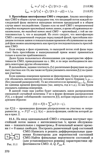 *;4«P2
K+<V2
)/[2(l-p)]; (H-0.36)
Lcr « { p 2
( ^ + < ) / [ 2 X ( l - p ) ] } + l / l x . (11.0.37)
9. Простейшая многофазовая СМО с очередью. Анализ многофазо­
вых СМО в общем случае затруднен тем, что входящий поток каждой по­
следующей фазы является выходным потоком предыдущей и в общем
случае имеет последействие. Однако если на вход СМО с неограниченной
очередью поступает простейший поток заявок, а время обслуживания по­
казательное, то выходной поток этой СМО — простейший, с той же ин­
тенсивностью X, что и входящий. Из этого следует, что многофазовую
СМО с неограниченной очередью перед каждой фазой, простейшим вхо­
дящим потоком заявок и показательным временем обслуживания на каж­
дой фазе можно анализировать как простую последовательность простей­
ших СМО.
Если очередь к фазе ограничена, то выходной поток этой фазы пере­
стает быть простейшим и вышеуказанный прием может применяться
только в качестве приближенного.
Далее будем пользоваться обозначениями для характеристик эффек­
тивности СМО, приведенными на с. 364, и по мере необходимости вво­
дить некоторые другие обозначения.
В дальнейшем, задавая плотность f(x) различными формулами на раз­
ных участках оси Ох, мы также не будем указывать значения f(x) на грани­
цах участков.
Если единица измерения времени не фиксирована, будем для кратко­
сти обозначать интенсивности потоков событий просто буквами X, |а,...
(без указаний размерностей). То же относится и ко времени гсист, tm • Если
же единица времени фиксирована (час, минута, год и т.д.), то мы будем
указывать единицы измерения.
В данной главе нам удобно будет записывать закон распределения
смешанной случайной величины Т не в форме функции распределения
F(i), а в форме «обобщенной» плотности f(t), которая определяется сле­
дующим образом:
где F^(t) — производная функции распределения на участках ее непре­
рывности: р{ = Р{Т = t{); Ь(х) — дельта-функция, свойства которой да­
ны в прил. 2.
11.1. На вход одноканальной СМО с отказами поступает про­
стейший поток заявок с интенсивностью X; время обслужива­
ния — показательное с параметром р. В начальный момент време­
ни t = 0 канал свободен. Построить размеченный граф состояний
СМО. Написать и решить дифференциальные урав-
|—L_VJ 1 нения Колмогорова для вероятностей состояний
I ° h—I Sl
I СМО. Найти финальные вероятности состояний и
(для установившегося режима) характеристики эф-
Рис. 11.1 фективности СМО: A, Qy POTK, к.
370
 