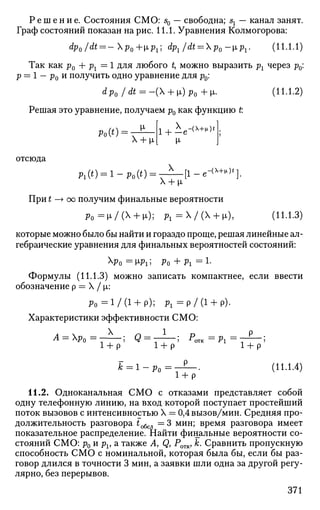 Р е ш е н и е . Состояния СМО: s0 — свободна; sx — канал занят.
Граф состояний показан на рис. 11.1. Уравнения Колмогорова:
dp0/dt = -p0+[iPl] dp1/dt = p0-[ipl. (ll.l.l)
Так как р0 4- рг = 1 для любого t, можно выразить рг через р0:
р — 1 — р0 и получить одно уравнение для р0:
dpQ /dt = -( + ii)p0 +ц. (11.1.2)
Решая это уравнение, получаем р0 как функцию t
Ро(0
_ М-
Х + |л
1 + ±е-<х+
^
отсюда
А ( 0 = 1-Ро(') = т ^ - [ 1 - е - ( х + | 1 )
' ] .
Х + |А
При t —> оо получим финальные вероятности
Р о = и / ( Х + и); P I =  / (  + L), (П.1.3)
которые можно было бы найти и гораздо проще, решая линейные ал­
гебраические уравнения для финальных вероятностей состояний:
р0 = M-Pi 5 Ро + Рг = 1-
Формулы (11.1.3) можно записать компактнее, если ввести
обозначение р = X / р,:
Р о = 1 / ( 1 + р); Р х = р / ( 1 + р).
Характеристики эффективности СМО:
А = р0=- ; Q = - ; Ротк = р х = • р
•
1 + р' 1 + р' ^ Al
1 + р'
* = 1 - р 0 = _ е _ . (11.1.4)
1 + р
11.2. Одноканальная СМО с отказами представляет собой
одну телефонную линию, на вход которой поступает простейший
поток вызовов с интенсивностью X = 0,4 вызов/мин. Средняя про­
должительность разговора £обсл = 3 мин; время разговора имеет
показательное распределение. Найти финальные вероятности со­
стояний СМО: р0 и pv а также A, Q, Ротк, к. Сравнить пропускную
способность СМО с номинальной, которая была бы, если бы раз­
говор длился в точности 3 мин, а заявки шли одна за другой регу­
лярно, без перерывов.
371
 