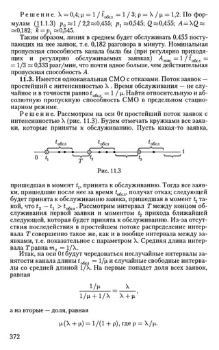 Р е ш е н и е . X = 0,4; i = 1 / £обсл = 1 / 3 ; р — Х/|л = 1,2. По фор­
мулам (11.1.3) р0 «1/2,2^0,455; рх «0,545; Q«0,455; A = Q&
«0,182; к =^«0,545.
Таким образом, линия в среднем будет обслуживать 0,455 посту­
пающих на нее заявок, т.е. 0,182 разговора в минуту. Номинальная
пропускная способность канала была бы (при регулярно приходя­
щих и регулярно обслуживаемых заявках) Аиом — 1 /to6cJl =
= 1/3 « 0,333 разг/мин, что почти вдвое больше, чем действительная
пропускная способность А.
11.3. Имеется одноканальная СМО с отказами. Поток заявок —
простейший с интенсивностью X . Время обслуживания — не слу­
чайное и в точности равно to6cJl = 1 / х. Найти относительную и аб­
солютную пропускную способность СМО в предельном стацио­
нарном режиме.
Р е ш е н и е . Рассмотрим на оси 0t простейший поток заявок с
интенсивностью X (рис. 11.3). Будем отмечать кружками все заяв­
ки, которые приняты к обслуживанию. Пусть какая-то заявка,
с
обсл ^обсл ^обсл
* А - А ^
0- •—•—• 0—•—•—• © • t
о t, ^F~^ '—'—^ "~^
Рис. 11.3
пришедшая в момент tv принята к обслуживанию. Тогда все заяв­
ки, пришедшие после нее за время to6cjl, получат отказ; следующей
будет принята к обслуживанию заявка, пришедшая в момент Ц та­
кой, что t2 —tx> t^^. Рассмотрим интервал Г между концом об­
служивания первой заявки и моментом t2 прихода ближайшей
следующей, которая будет принята к обслуживанию. Из-за отсут­
ствия последействия в простейшем потоке распределение интер­
вала Т совершенно такое же, как и в вообще интервала между за­
явками, т.е. показательное с параметром X. Средняя длина интер­
вала Т равна mt = 1/Х.
Итак, на оси 0t будут чередоваться неслучайные интервалы за­
нятости канала длины £обсл = 1/|л и случайные свободные интерва­
лы со средней длиной 1/Х. На первые попадет доля всех заявок,
равная
1/И. _ X
l/p. + 1/X Х + |х'
а на вторые — доля, равная
|л(Х + |л) = 1/(1 + р), где р = Х/|л.
372
 