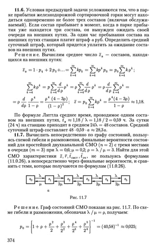 11.6. Условия предыдущей задачи усложняются тем, что в пар­
ке прибытия железнодорожной сортировочной горки могут нахо­
диться одновременно не более трех составов (включая обслужи­
ваемый). Если состав прибывает в момент, когда в парке прибы­
тия уже находится три состава, он вынужден ожидать своей
очереди на внешних путях. За один час пребывания состава на
внешних путях станция платит штраф а руб. Определить средний
суточный штраф, который придется уплатить за ожидание соста­
вов на внешних путях.
Р е ш е н и е . Вычислим среднее число zB — составов, находя­
щихся на внешних путях:
оо оо оо
к=А к=А к=А
ОО ОО J ОО J J CO
jfc=4 Jb=4«P k=4d
9 d
P * = 4
d p4
p 4
( 4 - 3 p ) , А к P 4
( 4 - 3 P ) ^ 1 1 Q
= p — = — —-, z = p0^kp =— «1,18.
dp 1 - p (1 - p)2
*=J 1
~ P
По формуле Литтла среднее время, проводимое одним соста­
вом на внешних путях, tB « 1,18 / X = 1,18 / 2 = 0,59 ч. За сутки
(24 ч) на станцию приходит в среднем 24Х = 48 составов. Средний
суточный штраф составляет 48 • 0,59 • а « 28,3а.
11.7. Вычислить непосредственно по графу состояний, пользу­
ясь схемой гибели и размножения, финальные вероятности состоя­
ний для простейшей двухканальной СМО (п = 2) с тремя местами
в очереди (га = 3) при X = 0,6; р, = 0,2; р = X / р, = 3. Найти для этой
СМО характеристики z, г, £сист, iQ4, не пользуясь формулами
(11.0.26), а непосредственно через финальные вероятности, и срав­
нить с теми, которые получаются по формулам (11.0.26).
Рис. 11.7
Р е ш е н и е . Граф состояний СМО показан на рис. 11.7. По схе­
ме гибели и размножения, обозначая X / р, = р, получаем:
f
~ 2 3 4 5
= (40,58)-1
и 0,025;
374
 