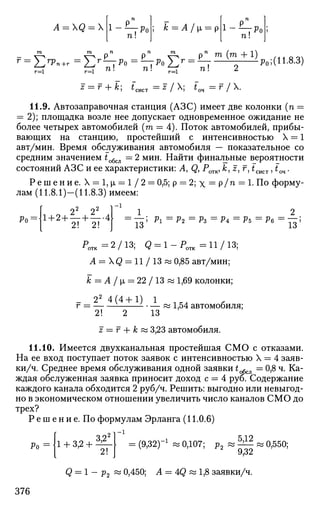 A=Q= P_1
- • = - ; - P o ; к =A/[L = p 1 -
П !
•Po
=E'» = E'^-^E'-^r=l r=l П !
P
n!
pn
m (m + 1 )
r=l П !
p0;(11.8.3)
z = r + k] tcllcT=z/] t m = r /  .
11.9. Автозаправочная станция (АЗС) имеет две колонки (п =
= 2); площадка возле нее допускает одновременное ожидание не
более четырех автомобилей (га = 4). Поток автомобилей, прибы­
вающих на станцию, простейший с интенсивностью X = 1
авт/мин. Время обслуживания автомобиля — показательное со
средним значением to6cjl = 2 мин. Найти финальные вероятности
состояний АЗС и ее характеристики: A, Q, POTK, A;, I, F, £сист , f04.
Р е ш е н и е . Х = 1, |л = 1 / 2 = 0,5; р = 2 ; х = р / п
= 1- По форму­
лам (11.8.1)—(11.8.3) имеем:
Г о 1 - 1
р0=1 + 2 + — + 4 = — ;
2! 2! 13
Pi = Р2 = Рг = РА = Ръ = Рб
2_
13 5
P O T K = 2 / 1 3 ; Q = l-POTK = 1 1 / 1 3 ;
i4 = XQ = l l / 1 3 « 0,85 авт/мин;
к =А / |х = 22 / 13 « 1,69 колонки;
г = — «1,54 автомобиля;
2! 2 13
j = г + к « 3,23 автомобиля.
11.10. Имеется двухканальная простейшая СМО с отказами.
На ее вход поступает поток заявок с интенсивностью X = 4 заяв­
ки/ч. Среднее время обслуживания одной заявки t ^ = 0,8 ч. Ка­
ждая обслуженная заявка приносит доход с = 4 рубГ Содержание
каждого канала обходится 2 руб/ч. Решить: выгодно или невыгод­
но в экономическом отношении увеличить число каналов СМО до
трех?
Р е ш е н и е. По формулам Эрланга (11.0.6)
Ро = 1 + 3,2 +
3,22
2!
= (9,32)-1
« 0,107; р2
5,12
9,32
! 0,550;
Q = 1 - р2 « 0,450; Л = 4Q « 1,8 заявки/ч.
376
 