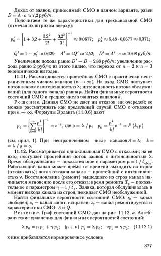 Доход от заявок, приносимый СМО в данном варианте, равен
D = А -с «7,2руб/ч.
Подсчитаем те же характеристики для трехканальной СМО
(отмечая их штрихом вверху):
р'о=
2 3 1 —
^
1 + 3,2 + ^ - + ^ Ц « 0,0677; р3' ~ 5
>48
' °>0677
~ °>371
5
Q' = 1 - р3' « 0,629; Л' = 4Q' « 2,52; £>' = А' • с « 10,08руб/ч.
Увеличение дохода равно D' — D = 2,88 руб/ч; увеличение рас­
хода равно 2 руб/ч; из этого видно, что переход отп = 2 к п = 3
экономически выгоден.
11.11. Рассматривается простейшая СМО с практически неог­
раниченным числом каналов (п —> оо). На вход СМО поступает
поток заявок с интенсивностью X; интенсивность потока обслужи­
вании (для одного канала) равна [i. Найти финальные вероятности
состояний СМО и среднее число занятых каналов к.
Р е ш е н и е . Данная СМО не дает ни отказов, ни очередей; ее
можно рассматривать как предельный случай СМО с отказами
при п —> оо. Формулы Эрланга (11.0.6) дают
Ро
оо к ]
У—
к
е_р
, где р = X / щ рк = ?-е-р
= Р (к, р)
к
(см. прил. 1). При неограниченном числе каналовЛ = Х; к =
11.12. Рассматривается одноканальная СМО с отказами; на ее
вход поступает простейший поток заявок с интенсивностью X.
Время обслуживания — показательное с параметром |л = 1 / to6cJl.
Работающий канал может время от времени выходить из строя
(отказывать); поток отказов канала — простейший с интенсивно­
стью v. Восстановление (ремонт) вышедшего из строя канала на­
чинается мгновенно после его^отказа; время ремонта Гр — показа­
тельное с параметром ч = 1 /1 . Заявка, которая обслуживалась в
момент выхода канала из строя, покидает СМО необслуженной.
Найти финальные вероятности состояний СМО: s0 — канал
свободен; sx — канал занят, исправен; s2 — канал ремонтируется и
характеристики СМО: А и Q.
Р е ш е н и е . Граф состояний СМО дан на рис. 11.12, а. Алгеб­
раические уравнения для финальных вероятностей состояний:
^Ро =M-Pi +ЧР2 ; (t*> + v
)Pi =^Po', ^Pi=lP2'^ (Н.12.1)
к ним прибавляется нормировочное условие
377
 