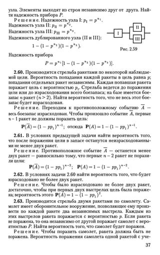 и h
Чшн
узла. Элементы выходят из строя независимо друг от друга. Най
ти надежность прибора Р.
Р е ш е н и е . Надежность узла I: р1 = рп 1
.
Надежность узла II: р1г = р"2
.
Надежность узла III: рш = рПъ
. _
Надежность дублированного узла (II и III):
V у д р }
Рис. 2.59
Надежность прибора
p=pn
i[i-(i-pn
*)(i-pn
>)).
2.60. Производится стрельба ракетами по некоторой наблюдае­
мой цели. Вероятность попадания каждой ракеты в цель равна р;
попадания отдельных ракет независимы. Каждая попавшая ракета
поражает цель с вероятностью рг. Стрельба ведется до поражения
цели или до израсходования всего боезапаса; на базе имеется бое­
запас п ракет (п > 2). Найти вероятность того, что не весь этот бое­
запас будет израсходован. __
Р е ш е н и е . Переходим к противоположному событию А —
весь боезапас израсходован. Чтобы произошло событие А, первые
п - 1 ракет не должны поразить цель:
Р(А) = (1-рр1)п
-1
] отсюда Р(Л) = 1 - ( 1 - р р 1 ) п
" 1
.
2.61. В условиях предыдущей задачи найти вероятность того,
что после поражения цели в запасе останутся неизрасходованны­
ми не менее двух ракет. __
Р е ш е н и е . Противоположное событие А — останется менее
двух ракет — равносильно тому, что первые п - 2 ракет не порази­
ли цели:
Р(1) = (1 - PPl)n
-2
; Р(Л) = 1 - (1 - pPl)n
-2
.
2.62. В условиях задачи 2.60 найти вероятность того, что будет
израсходовано не более двух ракет.
Р е ш е н и е . Чтобы было израсходовано не более двух ракет,
достаточно, чтобы при первых двух выстрелах цель была пораже­
на; вероятность этого Р(А) = 1 — (1 — ррх )2
.
2.63. Производится стрельба двумя ракетами по самолету. Са­
молет имеет оборонительное вооружение, позволяющее ему произ­
вести по каждой ракете два независимых выстрела. Каждым из
этих выстрелов ракета поражается с вероятностью р. Если ракета
не поражена, то она независимо от другой поражает самолет с веро­
ятностью Р. Найти вероятность того, что самолет будет поражен.
Р е ш е н и е . Чтобы поразить самолет, ракета должна быть не
поражена. Вероятность поражения самолета одной ракетой с уче-
37
 