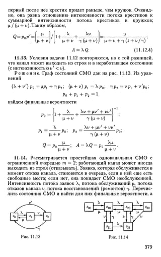 первый после нее крестик придет раньше, чем кружок. Очевид­
но, она равна отношению интенсивности потока крестиков к
суммарной интенсивности потока крестиков и кружков;
i I (х + v).Таким образом,
Q = PoP'z
(  (
, {*> + v)
1+-
X
-+-
ХУ И»
A = Q.
i + У + 1 (1 + v / ч ) '
(11.12.4)
11.13. Условия задачи 11.12 повторяются, но с той разницей,
что канал может выходить из строя и в неработающем состоянии
(с интенсивностью у' < у).
Р е ш е н и е . Граф состояний СМО дан на рис. 11.13. Из урав­
нений
( + v')pQ =«>! +щр2 ; GA + W P I = X
P O ; Ч Р 2
= = y
^i +y
Vo;
Ро + Pi + Р2 = !
найдем финальные вероятности
Ро= 1 +
X v + р,у' + vi/
fi + ^ Ш (М- + v)
- 1
Pi
X Xy-frnZ + yy7
Ро; Pi = ;—:—;— Ро;[i + У 4fa + v)
Q = p0
i + v
-; A = Q = p0
11.14. Рассматривается простейшая одноканальная СМО с
ограниченной очередью т = 2; работающий канал может иногда
выходить из строя (отказывать). Заявка, которая обслуживается в
момент отказа канала, становится в очередь, если в ней еще есть
свободные места; если нет, она покидает СМО необслуженной.
Интенсивность потока заявок X, потока обслуживании |i, потока
отказов канала У, потока восстановлений (ремонтов) ^. Перечис­
лить состояния СМО и найти для них финальные вероятности, а
д
00
X
"10
X
*20
И-
^ У
X
X
д
30
5
21
Рис. 11.13 Рис. 11.14
379
 