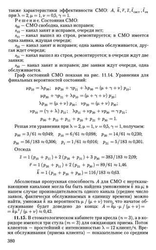 также характеристики эффективности СМО: А, &, f, z, £сист ,£оч
при X = 2, i = 1, v — 0,5, ч = 1.
Р е ш е н и е . Состояния СМО:
500 — СМО свободна, канал исправен;
510 — канал занят и исправен, очереди нет;
sn — канал вышел из строя, ремонтируется; в СМО имеется
одна заявка, ждущая очереди;
s20 — канал занят и исправен; одна заявка обслуживается, дру­
гая ждет очереди;
521 — канал вышел из строя, ремонтируется; в очереди ждут две
заявки;
%) — канал занят и исправен; две заявки ждут очереди, одна
обслуживается.
Граф состояний СМО показан на рис. 11.14. Уравнения для
финальных вероятностей состояний:
м>ю = х
Роо; м>2о + ЧРП + х
Роо = (и» + 1 + v
) Рю;
м>зо + чр21 + Х
^ю =
(м« + 1 + у
) Р2о;
>Ф20 = 0х
+ У
) ^30 5 V
P20 = (М- + У
) РЗО 5
^ ю = (ч + х
) Рп; х
^ п + у
Р2о + у
^зо = ч ?21;
Р00 + PlO + Pll + ^20 + ?21 + РЗО = L
Решая эти уравнения при X = 2, i = 1, у = 0,5, ч = 1, получаем:
р00 = 3/61 « 0,049; р10 = 6/61 « 0,098; р20 = 14/61 « 0,230;
р30 = 56/183 « 0,306; P l =1/61 « 0,016; р21 = 5/183 « 0,301.
Отсюда
J = 1 (р10 + р и ) + 2 (р20 + р21) + 3 рзо = 383/183 « 2,09;
г = 1 (р20 + рп ) + 2 (р21 + pzo) = 89/61 « 1,46.
fc = 1 (р10 + р20 +р30) = 116/183 « 0,63.
Абсолютная пропускная способность Л для СМО с неотказы-
вающими каналами могла бы быть найдена умножением к на |х; в
нашем случае производительность одного канала (среднее число
заявок, фактически обслуживаемых в единицу времени) можно
найти, умножая к на вероятность |л / (|л + у) тогс^ что начатое об­
служивание будет доведено до конца: А = ki -i / (i + v) =
= k[i2
/ (i + v) «0,42.
11.15. В стоматологическом кабинете три кресла (п = 3), а в ко­
ридоре имеются три стула (га = 3) для ожидающих приема. Поток
клиентов — простейший с интенсивностью X = 12 клиент/ч. Вре­
мя обслуживания (приема клиента) — показательное со средним
380
 