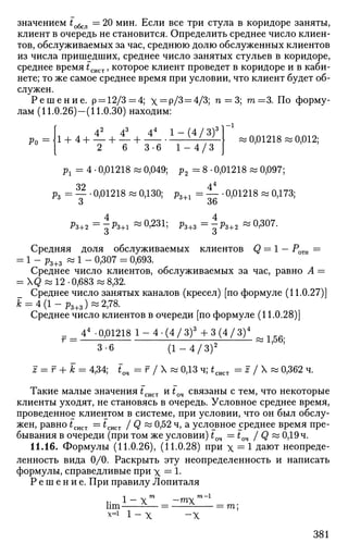 значением to6cjl = 20 мин. Если все три стула в коридоре заняты,
клиент в очередь не становится. Определить среднее число клиен­
тов, обслуживаемых за час, среднюю долю обслуженных клиентов
из числа пришедших, среднее число занятых стульев в коридоре,
среднее время £сист, которое клиент проведет в коридоре и в каби­
нете; то же самое среднее время при условии, что клиент будет об­
служен.
Р е ш е н и е . р = 12/3=4; х = р/3 = 4/3; п = 3; т = 3 . По форму­
лам (11.0.26)-(11.0.30) находим:
[ 42
43
44
1 — (4/3)3
1_ 1
р = J1 + 4 + — + — + V /
' ;
« 0,01218 « 0,012;
[ 2 6 3-6 1 - 4 / 3 J
рг = 4 • 0,01218 « 0,049; р2 = 8 • 0,01218 « 0,097;
32 44
рг = _ . 0,01218 « 0,130; p3+i = — * 0,01218 « 0,173;
3 36
4 4
Рз+2 = -Рз+1 ~ °'231
5 ^3+3 = -Рз+2 ~ °'3 0 7
'
О О
Средняя доля обслуживаемых клиентов Q = 1 — Ротн =
= 1 - Рз+з ~ ! ~ °>307
= °'693
-
Среднее число клиентов, обслуживаемых за час, равно А =
=  Q « 12 -0,683 ^8,32.
Среднее число занятых каналов (кресел) [по формуле (11.0.27)]
к = 4(1 -р3 + з) «2,78.
Среднее число клиентов в очереди [по формуле (11.0.28)]
_ 44
-0,01218 1 - 4 - ( 4 / 3 ) 3
+ 3 ( 4 / 3 ) 4
1 _
3-6 ( 1 - 4 / 3 ) 2
z = г + А; = 4,34; *оч = г / X w 0,13 ч; *сист = z / X « 0,362 ч.
Такие малые значения fCHCT и f04 связаны с тем, что некоторые
клиенты уходят, не становясь в очередь. Условное среднее время,
проведенное клиентом в системе, при условии, что он был обслу­
жен, равно tcliCT = £сист / Q « 0,52 ч, а условное среднее время пре­
бывания в очереди (при том же условии) tQ4 =tQ4 / Q « 0,19 ч.
11.16. Формулы (11.0.26), (11.0.28) при х = 1 дают неопреде­
ленность вида 0/0. Раскрыть эту неопределенность и написать
формулы, справедливые при х = 1-
Р е ш е н и е . При правилу Лопиталя
1 - Х ш
_~тХ
т
-1
Um- ^— - — ^ = т ;
x=i 1 - х - X
381
 