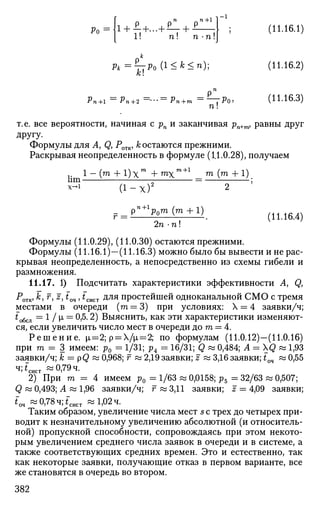 Ро ! + £+...+*•
v n + l
1! +П П -П
(11.16.1)
Рк ^тт^о (*<*<*);
А:!
п!
(11.16.2)
(11.16.3)
т.е. все вероятности, начиная с рп и заканчивая pn+m, равны друг
другу.
Формулы для A, Q, Ротк, к остаются прежними.
Раскрывая неопределенность в формуле (11.0.28), получаем
lim
l - ( m + l ) x m
+ m x
( i - x ) 2
га+1 _ т (т + 1)
~ 2 ;
pn+1
p0m (m +1)
2n • п!
(11.16.4)
Формулы (11.0.29), (11.0.30) остаются прежними.
Формулы (11.16.1)—(11.16.3) можно было бы вывести и не рас­
крывая неопределенность, а непосредственно из схемы гибели и
размножения.
11.17. 1) Подсчитать характеристики эффективности A, Q,
Ротк, к, f, z, tQ4, fCHCT для простейшей одноканальной СМО с тремя
местами в очереди (га = 3) при условиях: Х = 4 заявки/ч;
to6cji = 1 / (х = 0,5.2) ВЫЯСНИТЬ, как эти характеристики изменяют­
ся, если увеличить число мест в очереди до т = 4.
Р е ш е н и е . |i=2; р = Дх=2; по формулам (11.0.12)—(11.0.16)
при т = 3 имеем: р0 = 1/31; р4 = 16/31; Q « 0,484; Л = XQ « 1,93
заявки/ч; к = р<3 ~ 0,968; г « 2,19 заявки; J « 3,16 заявки; £оч « 0,55
ч;*сист «0,79 ч.
2) При m = 4 имеем р0 = 1/63 « 0,0158; р5 = 32/63 « 0,507;
Q « 0,493; Л «1,96 заявки/ч; г « 3,11 заявки; z = 4,09 заявки;
£оч «0,78ч;*"сист «1,02 ч.
Таким образом, увеличение числа мест s с трех до четырех при­
водит к незначительному увеличению абсолютной (и относитель­
ной) пропускной способности, сопровождаясь при этом некото­
рым увеличением среднего числа заявок в очереди и в системе, а
также соответствующих средних времен. Это и естественно, так
как некоторые заявки, получающие отказ в первом варианте, все
же становятся в очередь во втором.
382
 