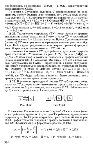 приближенно, по формулам (11.0.34)—(11.0.37), характеристики
эффективности СМО.
Р е ш е н и е . Случайная величина Г, распределенная по обоб­
щенному закону Эрланга 2-го порядка, есть сумма двух случай­
ных величин Тг и Г2, распределенных по показательным законам
с параметрами: 1г — 1 / 2; Х2 = 1 / 8 . Отсюда М[Г] = 1 / Хх + 1/Х„ =
:10мин; D[T] = Dp;] + D[T2] = 22
+ 82
=68; v* =68/102
= 0,68; ^
= 1/3. Следовательно, г = 1,62 заявки; z=2,42 заявки; £оч =16,2 мин;
*сист= 24,2 мин.
11.22. Техническое устройство (ТУ) может время от времени
выходить из строя (отказывать). Поток отказов ТУ — простейший
с интенсивностью X = 1,6 отказа в сутки. Время Тв восстановления
(ремонта) ТУ имеет равномерное распределение на участке от 0 до
1 сут. Найти (для предельного стационарного режима) среднюю
долю R времени, в течение которого ТУ работает.
Р е ш е н и е . Состояния ТУ: s0 — работает; sx — ремонтируется.
Граф состояний ТУ показан на рис. 11.22, где |л = 1 /М[ГВ] =
= 1/0,5 = 2. Этот граф в точности совпадает с графом состояний
одноканальной СМО с отказами. Мы знаем, что если поток зая­
вок, поступающих на СМО, — простейший, а время обслужива­
ния имеет произвольное распределение, то справедливы форму­
лы Эрланга (11.0.6); в данном случае р = Х/|л = 0,8; р0 =
= {1 + Р / 11}"1
= 1/1,8 « 0,556; рг = 1 - 0,556 « 0,444. Итак, R «
« 0,556, т. е. ТУ будет работать немногим более половины всего
времени, а остальное время ремонтироваться.
11.23. В условиях предыдущей задачи ТУ дублировано точно
таким же ТУ, которое может выходить из строя только в работаю­
щем состоянии; X, |л — такие_же, как в задаче 11.22. Найти величи­
ну Л, а также среднее число к неисправных ТУ.
Рис. 11.22
М- 2[х
Рис. 11.23
Р е ш е н и е . Состояния системы S: s0 — оба ТУ исправны (одно
из них работает, другое нет); sx — одно ТУ работает, другое ремон­
тируется; s2 — оба ТУ ремонтируются. Граф состояний дан на рис.
11.23. Граф в точности совпадает с графом состояний двухканаль-
ной СМО с отказами. По формулам Эрланга (11.0.6)
-1
Ро = 1 +
2!
- {1 + 0,8 + 0,64 / 2}_1
w 0,472;
рх « 0,8 • 0,472 = 0,378; R = р0 + рх « 0,850; р2 = 0,150;
384
 