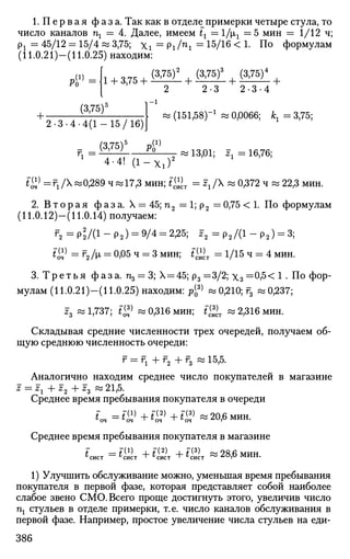 1.Первая фаза. Так как в отделу примерки четыре стула, то
число каналов щ = 4. Далее, имеем tx — 1/хг — 5 мин = 1/12 ч;
рх = 45/12 = 15/4 и 3,75; Xi = Piln
 = 15/16
< !• По формулам
(11.0.21)—(11.0.25) находим:
№ =
+ (3,75)5
, о^г (3,75) (3,75)3
(3,75)4
1 + 3,75 + v
' ' + v
' ' + v ;
+
2 2-3 2-3-4
- i
» (151,58)-1
« 0,0066; jfe, = 3,75;
2-3-4-4(1-15/16)]
(3,75)5
p<1}
4-4! ( 1 - X l ) 2
f W = Fj /X «0,289 ч и 17,3 мин; i^.T = zx /X « 0,372 ч « 22,3 мин.
5 =  ' ;, ,, ° ^2 «13,01; z1= 16,76;
2. В т о р а я фаза. X = 45; п2 = 1; р2 = 0,75 < 1. По формулам
(11.0.12)—(11.0.14) получаем:
г2 = р*/(1 - ра) = 9/4 = 2,25; z2 = р2/(1 - р2) = 3;
t£> = f2/p, = 0,05 ч ^ З мин; *^т = 1/15 ч = 4 мин.
3. Т р е т ь я фаза. Пд = 3; Х = 45; р3=3/2; х3 =0,5< 1 . По фор­
мулам (11.0.21)—(11.0.25) находим: р^ и 0,210; г3 » 0,237;
z3 « 1,737; t^) « 0,316 мин; t ^ « 2,316 мин.
Складывая средние численности трех очередей, получаем об­
щую среднюю численность очереди:
r = r 1 + f 2 + r 3 « 1 5 , 5 .
Аналогично находим среднее число покупателей в магазине
z = гг -Ь z2 -f J3 ~ 21,5.
Среднее время пребывания покупателя в очереди
'"оч = i£> + ££> + t™ ~ 20,6 мин.
Среднее время пребывания покупателя в магазине
^сист ==
^сист "т" ^сист "•" ^сист ~ ^",0 МИН.
1) Улучшить обслуживание можно, уменьшая время пребывания
покупателя в первой фазе, которая представляет собой наиболее
слабое звено СМО. Всего проще достигнуть этого, увеличив число
пх стульев в отделе примерки, т.е. число каналов обслуживания в
первой фазе. Например, простое увеличение числа стульев на еди-
386
 