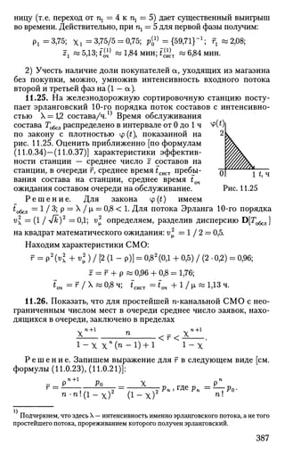 ницу (т.е. переход от щ — 4 к щ = 5) дает существенный выигрыш
во времени. Действительно, при щ — 5 для первой фазы получим:
Рх =3,75; x i =3,75/5 = 0,75; р^4
={59,71}"1
; гг «2,08;
гг «5,13;*^ « 1,84 мин; t£j.T « 6,84 мин.
2) Учесть наличие доли покупателей а, уходящих из магазина
без покупки, можно, умножив интенсивность входного потока
второй и третьей фаз на (1 - а).
11.25. На железнодорожную сортировочную станцию посту­
пает эрланговский 10-го порядка поток составов с интенсивно­
стью X = t2 состава/ч. ^ Время обслуживания
состава Гобсл распределено в интервале от 0 до 1 ч
по закону с плотностью ф(£), показанной на
рис. 11.25. Оценить приближенно [по формулам
(11.0.34)—(11.0.37)] характеристики эффектив­
ности станции — среднее число z составов на
станции, в очереди г, среднее время tcmT пребы­
вания состава на станции, среднее время t04
ожидания составом очереди на обслуживание.
Р е ш е н и е . Для закона ср (t) имеем
to6cjl = 1 / 3; р = X / |i = 0,8 < 1. Для потока Эрланга 10-го порядка
vl = (1 / Vfc)2
= 0,1; v* определяем, разделив дисперсию D[To6cJ1]
на квадрат математического ожидания: v * = 1 / 2 = 0,5.
Находим характеристики СМО:
г = Р2
(«х + vl) / [2 (1 - р)] = 0,82
(0,1 + 0,5) / (2 • 0,2) = 0,96;
z = г + р « 0,96 + 0,8 = 1,76;
*~оч = г / Х « 0 £ ч ; *сист =im + l / | i » 1,13 ч.
11.26. Показать, что для простейшей п-канальной СМО с нео­
граниченным числом мест в очереди среднее число заявок, нахо­
дящихся в очереди, заключено в пределах
Xn + 1
п _ x n + 1
1 - Х Х п
( п - 1 ) + 1 1 - Х
Р е ш е н и е . Запишем выражение для г в следующем виде [см.
формулы (11.0.23), (11.0.21)]:
- Pn + 1
Ро X Рп
n - n ! ( l - x ) 2
1 - х ) nl
Подчеркнем, что здесь X — интенсивность именно эрланговского потока, а не того
простейшего потока, прореживанием которого получен эрланговский.
387
 