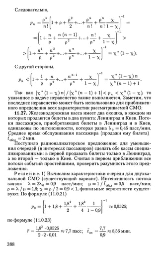 Следовательно,
Vn £1
n!
( 2 n n
1 + p + P.+...+ P_ + £ 2L
2 n! n! 1-xJ
1 + ^ + ^ L 1)
+...+-
П !
+
X
x)
- 1
>
>
I 1 2 i
1 + IL + IL.+...+IL
P P2
P
-+...+- x
x)
С другой стороны,
Pn <
, 1 n nn
1 + - + —+...+—
p p p
+
X
1 X)
= X" (1-Х)-
X " ( l - X ) n
X " ( n - 1 ) + 1
Так как [ x " ( l - x ) n ] / [ x " ( n - l ) + l]<p„ < x " ( l _ x ) r To
указанное в задаче неравенство также выполняется. Заметим, что
последнее неравенство может быть использовано для приближен­
ного определения всех характеристик рассматриваемой СМО.
11.27. Железнодорожная касса имеет два окошка, в каждом из
которых продаются билеты в два пункта: Ленинград и Киев. Пото­
ки пассажиров, приобретающих билеты в Ленинград и в Киев,
одинаковы по интенсивности, которая равна Х0 = 0,45 пасс/мин.
Среднее время обслуживания пассажира (продажи ему билета)
*"обсл = 2 МИН.
Поступило рационализаторское предложение: для уменьше­
ния очередей (в интересах пассажиров) сделать обе кассы специа­
лизированными: в первой продавать билеты только в Ленинград,
а во второй — только в Киев. Считая в первом приближении все
потоки событий простейшими, проверить разумность этого пред­
ложения.
Р е ш е н и е . 1) Вычислим характеристики очереди для двухка-
нальной СМО (существующий вариант). Интенсивность потока
заявок X = 2Х0 =0,9 пасс/мин; i = 1 / to6cjl = 0,5 пасс/мин;
р = X / [х = 1,8; х = Р / 2 = 0,9 < 1, финальные вероятности сущест­
вуют. По формуле (11.0.21)
- 1
Ро 1 + 1,8 + 1,8'
+
U 1
4 1-0,9
по формуле (11.0.23)
г =
1,83
-0,0525
2 • 2 • 0,01
7,7 пасс; t04 = 1J_
0,9
• 0,0525;
8,56 мин.
388
 