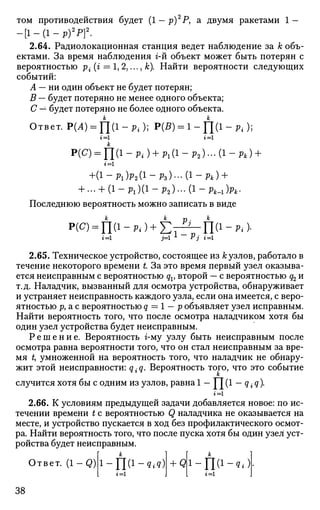 том противодействия будет (1 — р)2
Р, а двумя ракетами 1 —
- [ 1 - ( 1 - Р ) 2
Р ] 2
.
2.64. Радиолокационная станция ведет наблюдение за к объ­
ектами. За время наблюдения г-й объект может быть потерян с
вероятностью р{ (г = 1, 2,..., к). Найти вероятности следующих
событий:
А — ни один объект не будет потерян;
В — будет потеряно не менее одного объекта;
С — будет потеряно не более одного объекта.
Ответ. Р(А) = П(1 - Pi); Р(5) = 1 - П(1 - р. );
г =1 i =1
Р(С) = П(1 - Pi) + Pl(i - Р2)... 0-Рк) +
!=1
+ ( l - P i ) P 2 ( 1
- P s ) - ( l - f t ) +
+ ... + (1-р1 )(1-р2 )...(1-Л _1 )р4 .
Последнюю вероятность можно записать в виде
2.65. Техническое устройство, состоящее из А; узлов, работало в
течение некоторого времени t За это время первый узел оказыва­
ется неисправным с вероятностью qv второй — с вероятностью q2 и
т.д. Наладчик, вызванный для осмотра устройства, обнаруживает
и устраняет неисправность каждого узла, если она имеется, с веро­
ятностью р, а с вероятностью q = 1 — р объявляет узел исправным.
Найти вероятность того, что после осмотра наладчиком хотя бы
один узел устройства будет неисправным.
Р е ш е н и е . Вероятность г-му узлу быть неисправным после
осмотра равна вероятности того, что он стал неисправным за вре­
мя t, умноженной на вероятность того, что наладчик не обнару­
жит этой неисправности: q{q. Вероятность того, что это событие
случится хотя бы с одним из узлов, равна 1 — Г7 (1 — q • q).
2.66. К условиям предыдущей задачи добавляется новое: по ис­
течении времени t с вероятностью Q наладчика не оказывается на
месте, и устройство пускается в ход без профилактического осмот­
ра. Найти вероятность того, что после пуска хотя бы один узел уст­
ройства будет неисправным.
Ответ. ( 1 - Q ) i-Ш1
-^)г=1
+ Ql-na-ot = i
38
 