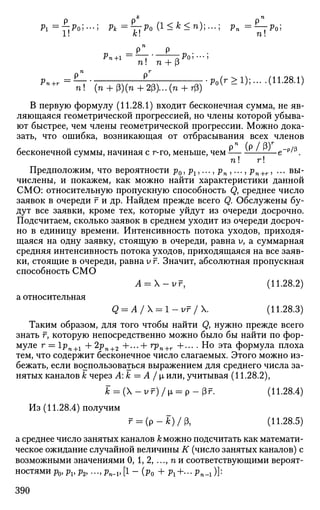 fc n
Pi =—.Poi —  л = T T P O (!<f c
<");•••; Vn = ^ - T P O ;
1! k n!
^ = ^ ^ / 1 ^^•^1
>--(1 1
-2 8 Л
>n ! ' (n + p)(n+2(3)... (n + rf3)
В первую формулу (11.28.1) входит бесконечная сумма, не яв­
ляющаяся геометрической прогрессией, но члены которой убыва­
ют быстрее, чем члены геометрической прогрессии. Можно дока­
зать, что ошибка, возникающая от отбрасывания всех членов
бесконечной суммы, начиная с r-го, меньше, чем -— -—-—— е~р
^.
п! г!
Предположим, что вероятности р0 , рг,..., рп ,..., рп+г, ... вы­
числены, и покажем, как можно найти характеристики данной
СМО: относительную пропускную способность Q, среднее число
заявок в очереди г и др. Найдем прежде всего Q. Обслужены бу­
дут все заявки, кроме тех, которые уйдут из очереди досрочно.
Подсчитаем, сколько заявок в среднем уходит из очереди досроч­
но в единицу времени. Интенсивность потока уходов, приходя­
щаяся на одну заявку, стоящую в очереди, равна У, а суммарная
средняя интенсивность потока уходов, приходящаяся на все заяв­
ки, стоящие в очереди, равна у г. Значит, абсолютная пропускная
способность СМО
A = -vr, (11.28.2)
а относительная
Q = A/ = l - v r /  . (11.28.3)
Таким образом, для того чтобы найти Qy нужно прежде всего
знать F, которую непосредственно можно было бы найти по фор­
муле г = 1рп+1 + 2рп+2 +•••+ гРп+г +••• • Но эта формула плоха
тем, что содержит бесконечное число слагаемых. Этого можно из­
бежать, если воспользоваться выражением для среднего числа за­
нятых каналов к через А: к = А / |х или, учитывая (11.28.2),
к = (X - У г) / i = р - Рг. (11.28.4)
Из (11.28.4) получим
r = ( p - t ) / p , (11.28.5)
а среднее число занятых каналов А: можно подсчитать как математи­
ческое ожидание случайной величины К (число занятых каналов) с
возможными значениями 0, 1, 2, ..., п и соответствующими вероят­
ностями p0J pv р2, ..., pn_v [1 - Оо + рг+...рп_г)]:
390
 