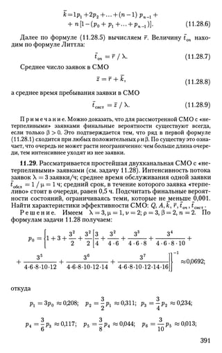 + n[l-(p0 + p1+... + pn_1)}. (11.28.6)
Далее по формуле (11.28.5) вычисляем г. Величину tOH нахо­
дим по формуле Литтла:
Среднее число заявок в СМО
z — г + к,
а среднее время пребывания заявки в СМО
^СИСТ = ^ / X .
(11.28.7)
(11.28.8)
(11.28.9)
Примечание. Можно доказать, что для рассмотренной СМО с «не­
терпеливыми» заявками финальные вероятности существуют всегда,
если только (3 > 0. Это подтверждается тем, что ряд в первой формуле
(11.28.1) сходится при любых положительных р и (3. По существу это озна­
чает, что очередь не может расти неограниченно: чем больше длина очере­
ди, тем интенсивнее уходят из нее заявки.
11.29. Рассматривается простейшая двухканальная СМО с «не­
терпеливыми» заявками (см. задачу 11.28). Интенсивность потока
заявок X = 3 заявки/ч; среднее время обслуживания одной заявки
to6cjl = 1 / |х = 1 ч; средний срок, в течение которого заявка «терпе­
ливо» стоит в очереди, равен 0,5 ч. Подсчитать финальные вероят­
ности состояний, ограничиваясь теми, которые не меньше 0,001.
Найти характеристики эффективности СМО: Q, А, к, г, tm , tcliCT.
Р е ш е н и е . Имеем X = 3, и. = 1, у = 2; р = 3, (3 = 2, п = 2. По
формулам задачи 11.28 получаем:
Ро
+
2 2
+
з У
4 4 - 6 +
+
4 - 6 - 8
З7
• + •
З4
4-6-8-10
-1
• +
4-6-8-10-12 4-6-8-10-12-14 4-6-8-10-12-14-16
i 0,0692;
откуда
Pl = Зр0 « 0,208; р2 = | Pl « 0,311; р3 = | р2 « 0,234;
Pi = | Р З ~ °>117
; Ръ = |Р4 ~ 0,044; р6 = ^-р5 « 0,013;
О о 1U
391
 