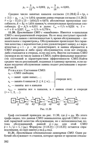 Pr =— Рв «0,003; Ps=—P7 «0,001.
12 18
Среднее число занятых каналов согласно (11.28.6): k = рх +
+ 2 (1 - £д - рх) « 1,654; средняя длина очереди согласно (11.28.5)
f = (р — &)/(3 = (3 — 1,654)/2 « 0,673; абсолютная пропускная спо­
собность А = k[i « 1,654 заявки/ч; относительная пропускная спо­
собность <5 — ^4/^ ~ 0,551 и далее: tQ4 = F/X « 0,224 ч; z =
= г + к « 2,327; £сист = г /  « 0,776 ч.
11.30. Простейшая СМО с «ошибками». Имеется п-канальная
СМО с неограниченной очередью. На ее вход поступает простей­
ший поток заявок с интенсивностью X; время обслуживания — по­
казательное с параметром х. Обслуживание происходит без гаран­
тии качества; с вероятностью р оно удовлетворяет заявку, а с веро­
ятностью q = 1 — р — не удовлетворяет, и заявка обращается в
СМО вторично и либо сразу обслуживается, если нет очереди,
либо становится в очередь, если она есть. Ввести состояния СМО
(нумеруя их по числу заявок в СМО); найти финальные вероятно­
сти состояний и характеристики эффективности СМО. Найти
среднее число рекламаций, поданных в единицу времени, если ка­
ждая неудачно обслуженная заявка подает рекламацию с вероят­
ностью R.
Р е ш е н и е . Состояния СМО:
s0 —СМО свободна;
sx — занят один канал;...;
sk —занято к каналов (1 < к < п);...;
5„ —заняты все п каналов
очереди нет;
(г=1,2, ...)•
заняты все п каналов, а г заявок стоят в очереди
X X X X ,Х X
£ 2]х }z£ (&+l)fi тщ тгх тщ
Рис. 11.30
П|1
Граф состояний приведен на рис. 11.30, где jl = ^|ji. Из этого
графа видно, что данная СМО эквивалентна другой СМО с пол­
ной гарантией качества обслуживания, но с интенсивностью по­
тока обслуживании, равной х — pi; для этой СМО
р = X /jl = X / (р[л). Формулы (11.0.21)—(11.0.25) остаются спра­
ведливыми, но при замене р на р, р, Hajl.
11.31. Простейшая одноканальная замкнутая СМО. Один ра­
бочий обслуживает т станков, которые время от времени отказы-
392
 