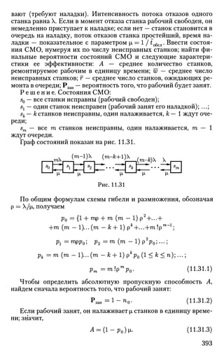 вают (требуют наладки). Интенсивность потока отказов одного
станка равна X. Если в момент отказа станка рабочий свободен, он
немедленно приступает к наладке; если нет — станок становится в
очередь на наладку, поток отказов станка простейший, время на­
ладки — показательное с параметром i = 1 /to6cjl. Ввести состоя­
ния СМО, нумеруя их по числу неисправных станков; найти фи­
нальные вероятности состояний СМО и следующие характери­
стики ее эффективности: А — среднее количество станков,
ремонтируемое рабочим в единицу времени; w — среднее число
неисправных станков; г — среднее число станков, ожидающих ре­
монта в очереди; Рзан — вероятность того, что рабочий будет занят.
Р е ш е н и е . Состояния СМО:
s0 — все станки исправны (рабочий свободен);
sx — один станок неисправен (рабочий занят его наладкой); ...;
sk — к станков неисправны, один налаживается, к — 1 ждут оче­
реди;
sm — все га станков неисправны, один налаживается, га — 1
ждут очереди.
Граф состояний показан на рис. 11.31.
Рис. 11.31
По общим формулам схемы гибели и размножения, обозначая
р = Х/|л, получаем
Ро = {! + ТП
Р + m
(m
~ 1) Р2
+---+
+m (га - 1)...(га - к + 1) р*+...+га !рт - 1
;
Pi = гарр0; Рг = m
( т
- 1 ) Р2
РО; •••;
рк = га (га - 1)... (га - к + 1) рк
р0 (1 < к < п);...;
pm=mlP
m
p0. (11.31.1)
Чтобы определить абсолютную пропускную способность А,
найдем сначала вероятность того, что рабочий занят:
Рзан = 1 - П 0 . (11.31.2)
Если рабочий занят, он налаживает |JL станков в единицу време­
ни; значит,
A = {1-PO)L. (11.31.3)
393
 