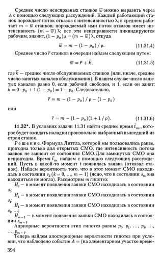 Среднее число неисправных станков w можно выразить через
А с помощью следующих рассуждений. Каждый работающий ста­
нок порождает поток отказов с интенсивностью X; в среднем рабо­
тает т — w станков; порождаемый ими поток отказов имеет ин­
тенсивность (га - w) X; все эти неисправности ликвидируются
рабочим, значит, (1 - р0)р, = (га - w) откуда
w = m - ( i - P o ) / p . (11.31.4)
Среднее число г станков в очереди найдем следующим путем:
w = r + k, (11.31.5)
где к — среднее число обслуживаемых станков (или, иначе, среднее
число занятых каналов обслуживания). В нашем случае число заня­
тых каналов равно 0, если рабочий свободен, и 1, если он занят:
к = 0 • р0 4-1 (1 — р0) = 1 — р0. Следовательно,
г = т - ( 1 - Р 0 ) / Р - ( 1 - Ро)
или
r = m - ( 1 - р 0 ) ( 1 + 1/р). (11.31.6)
11.32*. В условиях задачи 11.31 найти среднее время tQ4, кото­
рое будет ожидать наладки произвольно выбранный вышедший из
строя станок.
Р е ш е н и е . Формула Литтла, которой мы пользовались ранее,
пригодна только для открытых СМО, где интенсивность потока
заявок не зависит от состояния СМО.Для замкнутых СМО она
непригодна. Время iQ4 найдем с помощью следующих рассужде­
ний. Пусть в какой-то момент t появилась заявка (отказал ста­
нок). Найдем вероятность того, что в этот момент СМО находи­
лась в состоянии sk (к = 0, ..., га — 1) (ясно, что в состоянии sm она
находиться не могла). Рассмотрим га гипотез:
#0 — в момент появления заявки СМО находилась в состоянии
Нг — в момент появления заявки СМО находилась в состоянии
s
v
Нк — в момент появления заявки СМО находилась в состоянии
s
k> •••>
Нт_ j — в момент появления заявки СМО находилась в состоя­
нии sm_v
Априорные вероятности этих гипотез равны р0, рг, ..., рк, ...,
•"УРТП-V
Теперь найдем апостериорные вероятности гипотез при усло­
вии, что наблюдено событие Л = {на элементарном участке време-
394
 