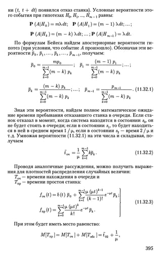 ни (t, t + dt) появился отказ станка}. Условные вероятности это­
го события при гипотезах Н0, Hv ..., Hm_t равны:
Р (АН0) = mdt; Р (АН1) = ( т - 1) dt;...;
Р (АНк ) = (m-k)dt;...;P {АНт_,) = dt.
По формулам Бейеса найдем апостериорные вероятности ги­
потез (при условии, что событие А произошло). Обозначая эти ве­
роятности р0, рх,..., рк,..., рт _х, получаем:
(т -1)р1
Ро =
тр0
га—1 Pi =
Рк
J2(m -k)pk
/t=o
(m - к) рк
m - l '
Y,(m
~k
)Pk
к=0
т—1
]П(т -к)рк
к=0
'т-1
k=o
(11.32.1)
Зная эти вероятности, найдем полное математическое ожида­
ние времени пребывания отказавшего станка в очереди. Если ста­
нок отказал в момент, когда система находится в состоянии s0, он
не будет стоять в очереди; если в состоянии sv то будет находить­
ся в ней в среднем время 1 / |л, если в состоянии s2 — время 2 / |л и
т.д. Умножая вероятности (11.32.1) на эти числа и складывая, по­
лучаем
tr
1 m
~
= -£*&•
М- к=
(11.32.2)
Проводя аналогичные рассуждения, можно получить выраже­
ния для плотностей распределения случайных величин:
Гоч — времени нахождения в очереди и
•пр времени простоя станка:
jfe-i
При этом будет иметь место равенство:
е-*Рк
(11.32.3)
М[Тпр} = М[Точ] + М[Т(обе "02
395
 