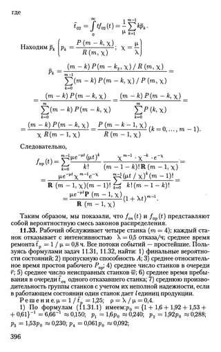 где
т—1
*02= Г*/м(*) = - Yjk
Pk-
_ ( P(m - А;, х) М-
Находим pt pt = —^- — ; X = v
I л(т,х) X
( т - Л ) Р ( т - А 2 > х ) / Д ( г о , х )
ft=
-^i =
2 ( т - Л ) Р ( т - Л , х ) / Р ( т > Х )
Jfc=0
( т - А;) Р(т - к, х) (™> ~ *) Р{т - к, х)
J2(m-k)P(m-k,X) £Р(*,х)
к=0 ifc=0
( т - *) Р(т -к,Х) Р(т-к-1,х)
xR(rn -1,х) R(™> -I,x)
Следовательно,
(fc = 0,...,m - 1 ) .
^ fc! ( m - l - f c ) ! R ( m - l , x )
R (га - 1 , х ) ( т - 1 ) ! f^ k(m-l-k)
•(1 + Xt)
l i e ^ P C m - l . x ) , , , x,xm-i
R ( m - l , x )
Таким образом, мы показали, что fOH(t) и /п р (0 представляют
собой вероятностную смесь законов распределения.
11.33. Рабочий обслуживает четыре станка (га = 4); каждый ста­
нок отказывает с интенсивностью X = 0,5 отказа/ч; среднее время
ремонта t? = 1 / |л = 0,8 ч. Все потоки событий — простейшие. Поль­
зуясь формулами задач 11.31, 11.32, найти: 1) финальные вероятно­
сти состояний; 2) пропускную способность А; 3) среднее относитель­
ное время простоя рабочего Рпр; 4) среднее число станков в очереди
г; 5) среднее число неисправных станков w; 6) среднее время пребы­
вания в очереди t04 одного отказавшего станка; 7) среднюю произво­
дительность группы станков с учетом их неполной надежности, если
в работающем состоянии один станок дает /единиц продукции.
Решение.р, = 1/г = 1,25; р = X /|л = 0,4.
1) По формулам (11.31.1) имеем:р0 = {1 + 1,6 + 1,92 + 1,53+
+ 0,61}_1
= 6,66-1
« 0,150; рг = 1,6р0 « 0,240; р2 = 1,92р0 « 0,288;
р3 = 1,53р0 « 0,230; р4 = 0,061р0 « 0,092;
396
 