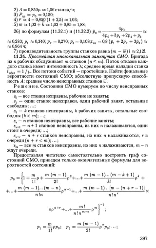 2)А = 0,850м, « 1,06 станка/ч;
3 ) Р п р = р 0 = 0,150;
4) г « 4 - 0,850 (1 + 2,5) » 1,03;
5) 57 « 1,03 + к « 1,03 + 0,85 = 1,88;
26) по формулам (11.32.1) и (11.32.2) р0 =- 4р
°
*Po+3p1+2p2+pz
« 0,283; рг « 0,340; р2 = 0,270; р3 = 0,108;tO4 = 0,8 (рг + 2£2 4- Зр3) «
«0,964 ч;
7) производительность группы станков равна (га - w) I « 2,12/.
11.34. Простейшая многоканальная замкнутая СМО. Бригада
из п рабочих обслуживает га станков (п < га). Поток отказов каж­
дого станка имеет интенсивность X; среднее время наладки станка
^обсл =
1 / И- Все потоки событий — простейшие. Найти финальные
вероятности состояний СМО; абсолютную пропускную способ­
ность А; среднее число неисправных станков Ш.
Р е ш е н и е . Состояния СМО нумеруем по числу неисправных
станков:
50 — все станки исправны, рабочие не заняты;
sx — один станок неисправен, один рабочий занят, остальные
свободны; ...;
sk — к станков неисправны, к рабочих заняты, остальные сво­
бодны (к< га); ...;
sn — п станков неисправны, все рабочие заняты;
s
n+ ~~ п +
1 станков неисправны, из них п налаживаются, один
стоит в очереди;...;
sn+r — п + г станков неисправны, из них п налаживаются, г в
очереди (п + г < га);...;
sm — все га станков неисправны, из них п налаживаются, га - п
ждут очереди.
Предоставляя читателю самостоятельно построить граф со­
стояний СМО, приведем только окончательные формулы для ве­
роятностей состояний:
Ро
т га (га — 1) 9 тп (га — 1)... (га — к + 1) h
1+
up+
-4i р +
-+
——н р
то (то -1)...(т - п) +1 та (та -1)...[та - (п + г - 1)]
-г. -."i р -f-...-] х
пп ппг
га In
га га (га - 1) 2
Pi =
Y i p p
° ; Р2 =
—2!—р Ро]
'"'
397
 