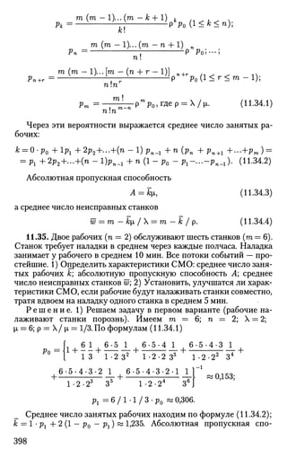 т (т -l)...(m - fc + 1) ^ (л ^ и ^ п.
Рк = Р Ро (1 < к
< n
h
к
т (т -l)...(m ~ n + l ) ^ w ^
Рп = ; р р0;---;
п!
r^ =m (
'"-l M
7:(
" +
''~1
V'Ml<r<m-l);
^ = — ^ Р т е
Р о , г д е р = Х/^. (11.34.1)
Через эти вероятности выражается среднее число занятых ра­
бочих:
к = 0-р0 +lPl + 2р2+...+(п-1)рп_г + n (pn + p n + 1 +...+pTO) =
= Pl + 2p2+...+(n - 1 ) ^ + n (1 - p0 - P l - . . . - P n - 1 ) . (11.34.2)
Абсолютная пропускная способность
А = кц, (11.34,3)
а среднее число неисправных станков
w = m-k[i/ = m-k/p. (11.34.4)
11.35. Двое рабочих (п = 2) обслуживают шесть станков (га = 6).
Станок требует наладки в среднем через каждые полчаса. Наладка
занимает у рабочего в среднем 10 мин. Все потоки событий — про­
стейшие. 1) Определить характеристики СМО: среднее число заня­
тых рабочих к; абсолютную пропускную способность А; среднее
число неисправных станков w; 2) Установить, улучшатся ли харак­
теристики СМО, если рабочие будут налаживать станки совместно,
тратя вдвоем на наладку одного станка в среднем 5 мин.
Р е ш е н и е . 1) Решаем задачу в первом варианте (рабочие на­
лаживают станки порознь). Имеем га=6;п = 2 ;  = 2;
(л = 6;р = Х/|х = 1/3. По формулам (11.34.1)
Ро
1 + - 1 + — — + 6
' 5 4
J_ . 6 5
' 4
' 3
J_ .
1 3 1-2 З2
1-2-2 З3
1-2-22
З4
6-5-4-3-2 1 6-5-4-3-2-1 1
1-2-23
З5
1-2-24
З6
рг = 6 / 1 - 1 / 3 - р0 « 0,306.
0,153;
Среднее число занятых рабочих находим по формуле (11.34.2);
к = 1 • рг + 2 (1 - р0 - рг) « 1,235. Абсолютная пропускная спо-
398
 