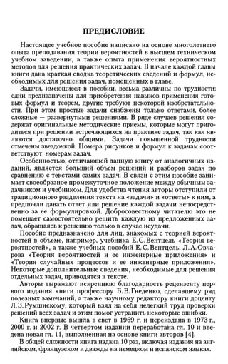 ПРЕДИСЛОВИЕ
Настоящее учебное пособие написано на основе многолетнего
опыта преподавания теории вероятностей в высшем техническом
учебном заведении, а также опыта применения вероятностных
методов для решения практических задач. В начале каждой главы
книги дана краткая сводка теоретических сведений и формул, не­
обходимых для решения задач, помещенных в главе.
Задачи, имеющиеся в пособии, весьма различны по трудности:
одни предназначены для приобретения навыков применения гото­
вых формул и теорем, другие требуют некоторой изобретательно­
сти. При этом простые задачи снабжены только ответами, более
сложные — развернутыми решениями. В ряде случаев решения со­
держат оригинальные методические приемы, которые могут приго­
диться при решении встречающихся на практике задач, так как яв­
ляются достаточно общими. Задачи повышенной трудности
отмечены звездочкой. Номера рисунков и формул к задачам соот­
ветствуют номерам задач.
Особенностью, отличающей данную книгу от аналогичных из­
даний, является больший объем решений и разборов задач по
сравнению с текстами самих задач. В связи с этим пособие зани­
мает своеобразное промежуточное положение между обычным за­
дачником и учебником. Для удобства чтения авторы отступили от
традиционного разделения текста на «задачи» и «ответы» к ним, а
предпочли давать ответ или решение каждой задачи непосредст­
венно за ее формулировкой. Добросовестному читателю это не
помешает самостоятельно решить каждую из предложенных за­
дач, обращаясь к решению только в случае неудачи.
Пособие предназначено для лиц, знакомых с теорией вероят­
ностей в объеме, например, учебника Е.С.Вентцель «Теория ве­
роятностей», а также учебных пособий Е.С.Вентцель, Л.А.Овча-
рова «Теория вероятностей и ее инженерные приложения» и
«Теория случайных процессов и ее инженерные приложения».
Некоторые дополнительные сведения, необходимые для решения
отдельных задач, приводятся в тексте.
Авторы выражают искреннюю благодарность рецензенту пер­
вого издания книги профессору Б. В. Гнеденко, сделавшему ряд
полезных замечаний, а также научному редактору книги доценту
Л.З.Румшискому, который взял на себя нелегкий труд проверки
решений всех задач и этим помог устранить некоторые ошибки.
Книга впервые вышла в свет в 1969 г. и переиздана в 1973 г.,
2000 г. и 2002 г. В четвертом издании переработана гл. 10 и вве­
дена новая гл. И, выполненная на основе книги авторов [4].
В общей сложности книга издана 10 раз, включая издания на анг­
лийском, французском и дважды на немецком и испанском языках.
 