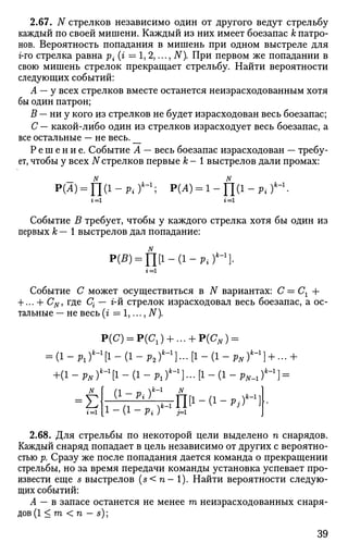 2.67. N стрелков независимо один от другого ведут стрельбу
каждый по своей мишени. Каждый из них имеет боезапас к патро­
нов. Вероятность попадания в мишень при одном выстреле для
г-го стрелка равна р{ (г = 1, 2,..., N). При первом же попадании в
свою мишень стрелок прекращает стрельбу. Найти вероятности
следующих событий:
А — у всех стрелков вместе останется неизрасходованным хотя
бы один патрон;
В — ни у кого из стрелков не будет израсходован весь боезапас;
С — какой-либо один из стрелков израсходует весь боезапас, а
все остальные — не весь. __
Р е ш е н и е . Событие А — весь боезапас израсходован — требу­
ет, чтобы у всех N стрелков первые к - 1 выстрелов дали промах:
Р(Л) = П ( 1 - л ) ' - 1
; Р(А) = 1-Ц(1-Р{)к
г = 1 г = 1
Событие В требует, чтобы у каждого стрелка хотя бы один из
первых к— 1 выстрелов дал попадание:
Р(5) = П [ 1 - ( 1 - Р * ) *
Событие С может осуществиться в N вариантах: С = Сг +
+ ... + CN, где С{ — г-й стрелок израсходовал весь боезапас, а ос­
тальные — не весь (г = 1,..., N).
Р(С) = Р(С1) + ... + Р(СЛГ) =
= ( 1 - р 1 ) * - 1
[ 1 _ ( 1 - р 2 ) ' - 1
] . . . [ 1 _ ( 1 - ^ ) * - 1
] + . . . +
+(1 - pNf-'[l - (1 - Plf-1
}... [1 - (1 - рн^]=
Е i - a - p . - r 1
^
игГО-а-^П
2.68. Для стрельбы по некоторой цели выделено п снарядов.
Каждый снаряд попадает в цель независимо от других с вероятно­
стью р. Сразу же после попадания дается команда о прекращении
стрельбы, но за время передачи команды установка успевает про­
извести еще s выстрелов (s< n- 1). Найти вероятности следую­
щих событий:
А — в запасе останется не менее га неизрасходованных снаря­
дов^ < га < n — s);
39
 