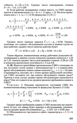 собность А — kt, «7,41. Среднее число неисправных станков
w = 6 - 7,41 / 2 « 2,30.
2) Если рабочие налаживают станки вместе, то СМО превра­
щается в одноканальную (то = 6; п = 1) при р, = 12. Расчеты произ­
ведем для р = Х/р, = 1/6. По формулам (11.31.1)
Ро
6-5 6 - 5 - 4 6 - 5 - 4 - 3 6 - 5 - 4 - 3 - 2
б2
б3
б4
б5
6-5-4-3-2-11 1
б6
«0,264; рх «0,264; р2 «0,220; р3 «0,147;
р4 » 0,076; р5 « 0,024; р6 « 0,004; 57 = 6 - -^— w 1,59.
1/6
Среднее число занятых каналов к =1 — р0 = 0,736. Однако,
учитывая, что «канал» обслуживания состоит в данном случае из
двух рабочих, среднее число занятых рабочих будет
V = 2 • 0,736 « 1,47; А = jfcp, = 0,736 • 12 « 8,8.
Таким образом, взаимопомощь между рабочими (каналами об­
служивания) в данном случае повысила среднюю занятость с 1,23
до 1,47, снизила среднее число неисправных станков с 2,30 до 1,59
и повысила пропускную способность с 7,4 до 8,8.
11.36. Имеется простейшая трехканальная СМО с отказами; на
нее поступает поток заявок с интенсивностью X = 4 заявки/мин;
время обслуживания заявки одним каналом £обсл = 1 / i = 0,5 мин.
Спрашивается, выгодно ли с точки зрения пропускной способно­
сти СМО заставить все три канала обслуживать заявки сразу?
Причем в этом случае среднее время обслуживания уменьшается
втрое? Как это скажется на среднем времени пребывания заявки в
СМО?
Р е ш е н и е . 1) Находим вероятности состояний СМО без
взаимопомощи между каналами по формулам Эрланга (11.0.6):
Ро 1! 2! 3!
2*
«0,158; Р < л я = р з = — Р о « 0 ^ 1 ;
Q = l-POTH «0,79; A = Q«3,16.
Среднее время пребывания заявки в СМО вычислим как вероят­
ность Q того, что заявка будет принята к обслуживанию, умножен­
ную на среднее время обслуживания: tcliCT « 0,79 • 0,5 « 0,395 мин.
2) Объединяем все три канала в один с параметром х = 3 • 2 = 6;
получаем
399
 