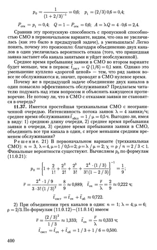 Ро=- V T Т = 0
'6
' Л ^(2/3)0,6 = 0,4;
(1 + 2/3)"1
PO T K =P l =0,4; g = l-PO T K =0,6; Л = Q = 4 -0,6 = 2,4.
Сравнив эту пропускную способность с пропускной способно­
стью СМО в первоначальном варианте, видим, что она не увеличи­
лась (как это было в предыдущей задаче), а уменьшилась! Легко
понять, почему это произошло: благодаря объединению двух кана­
лов в один увеличилась вероятность отказа (того, что пришедшая
заявка застанет оба канала занятыми и уйдет необслуженной).
Среднее время пребывания заявки в СМО во втором варианте
будет меньше, чем в первом: tCUCT = Q (1/6) = 0,1 мин. Однако это
уменьшение куплено «дорогой ценой» — тем, что ряд заявок во­
все не обслуживаются и, значит, проводят в СМО нулевое время.
Почему же в предыдущей задаче объединение двух каналов в
один повысило эффективность обслуживания? Предлагаем чита­
телю подумать над этим вопросом и объяснить кажущееся проти­
воречие. Не потому ли, что в СМО с отказами заявки не становят­
ся в очередь?
11.37. Имеется простейшая трехканальная СМО с неограни­
ченной очередью. Интенсивность потока заявок X = 4 заявки/ч;
среднее время обслуживания £обсл = 1 / i = 0,5 ч. Выгодно ли, имея
в виду: 1) среднюю длину очереди, 2) среднее время пребывания
заявки в очереди, 3) среднее время пребывания заявки в СМО,
объединить все три канала в один, с втрое меньшим средним вре­
менем обслуживания?
Р е ш е н и е . 21) В первоначальном варианте (трехканальная
СМО): п = 3, Х = 4,м, = 1/0^ = 2;р = Х/р, = 2;х = р / п = 2 / 3 < 1 .
Финальные вероятности существуют. Вычисляем р0 по формулам
(11.0.21):
2 22
23
24
-(1/3) ] _ 1
_ 1 .
Ро =]
1 I | I [_
1! 2! 3! 3! (1 — 2/3)1
= 2 -1/9 = 8 - г_ = 2 ^ 2
3-3!(1/3)2
9 °ч
X 9
*сист = * о , + < о 6 « ° > 7 2 2
-
2) При объединении трех каналов в один: п = 1; X = 4; JJL = 6;
р = 2/3. По формулам (11.0.12)—(11.0.14) имеем
г = ¥-Ш- » 1,333; *_ = - « 0,333 ч;
1/3 оч
X
*сист = *м + «„б = 1 / 3 + 1 / 6 = 0,500.
400
 