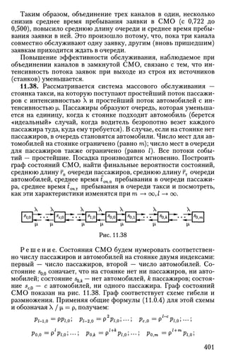 Таким образом, объединение трех каналов в один, несколько
снизив среднее время пребывания заявки в СМО (с 0,722 до
0,500), повысило среднюю длину очереди и среднее время пребы­
вания заявки в ней. Это произошло потому, что, пока три канала
совместно обслуживают одну заявку, другим (вновь пришедшим)
заявкам приходится ждать в очереди.
Повышение эффективности обслуживания, наблюдаемое при
объединении каналов в замкнутой СМО, связано с тем, что ин­
тенсивность потока заявок при выходе из строя их источников
(станков) уменьшается.
11.38. Рассматривается система массового обслуживания —
стоянка такси, на которую поступают простейший поток пассажи­
ров с интенсивностью X и простейший поток автомобилей с ин­
тенсивностью [L. Пассажиры образуют очередь, которая уменьша­
ется на единицу, когда к стоянке подходит автомобиль (берется
«идеальный» случай, когда водитель безропотно везет каждого
пассажира туда, куда ему требуется). В случае, если на стоянке нет
пассажиров, в очередь становятся автомобили. Число мест для ав­
томобилей на стоянке ограничено (равно га); число мест в очереди
для пассажиров также ограничено (равно I). Все потоки собы­
тий — простейшие. Посадка производится мгновенно. Построить
граф состояний СМО, найти финальные вероятности состояний,
среднюю длину гп очереди пассажиров, среднюю длину гт очереди
автомобилей, среднее время tQ4n пребывания в очереди пассажи­
ра, среднее время £очт пребывания в очереди такси и посмотреть,
как эти характеристики изменятся при т —> оо, I —> оо.
S
t,0
X X
* *^
[X, Х
S
c,0
X
7^-Т**
м-
5
1,0
X
— •
М-
Ри
5
0,0
с. 1
X
• • — * •
И-
1.3 J
5
0,1
1
X
Г^-^*!
и-
S
0,k
X
^ • *^
М-
S
0:m
Р е ш е н и е . Состояния СМО будем нумеровать соответствен­
но числу пассажиров и автомобилей на стоянке двумя индексами:
первый — число пассажиров, второй — число автомобилей. Со­
стояние 50 0 означает, что на стоянке нет ни пассажиров, ни авто­
мобилей; состояние sok — нет автомобилей, к пассажиров; состоя­
ние 5с0 — с автомобилей, ни одного пассажира. Граф состояний
СМО показан на рис. 11.38. Граф соответствует схеме гибели и
размножения. Применяя общие формулы (11.0.4) для этой схемы
и обозначая X / |л = р, получаем:
?м,о ==
РЛ,О; л-2,0 = Р2
Р/,О; •••; рс,о = Р'~С
.Р/,О; •••;
Ро,о = р'р/,о; •••; Ро* = р/+
*л,о;---; Ро,™ ==
р'+те
Р/,о;
401
 