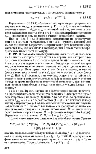 p/i0={l + p + p2
+...V+ m
r1
(П-38.1)
или, суммируя геометрическую прогрессию со знаменателем р,
fti0=(l-p)/(l-p'+m+1
). (11.38.2)
Вероятности (11.38.1) образуют геометрическую прогрессию с
первым членом р10 и знаменателем р. Если р > 1, наивероятнеишее
состояние системы будет s0 — автомобилей нет, все места в оче­
реди пассажиров заняты; если р < 1 — наивероятнеишее состояние
sl0 — пассажиров нет, все места в очереди автомобилей заняты.
При т —>оо,/—>оо финальные вероятности не существуют;
при р > 1 очередь пассажиров, а при р < 1 очередь автомобилей
имеют тенденцию возрастать неограниченно (эта тенденция сдер­
живается тем, что как число пассажиров, так и число такси в горо­
де бесконечными быть не могут).
11.39*. В столовой самообслуживания имеется один раздаточ­
ный пункт, на котором отпускаются как первые, так и вторые блю­
да. Поток посетителей столовой — простейший с интенсивностью
X; на отпуск как первого, так и второго блюда идет случайное вре­
мя, распределенное по показательному закону с одним и тем же
параметром р. Некоторые посетители берут и первое, и второе
(доля таких посетителей равна q), другие — только второе (доля
1 — q). Найти: 1) условия, при которых существует устойчивый,
стационарный режим работы столовой; 2) среднюю длину очереди
и среднее время пребывания посетителей в столовой, если посети­
тель съедает одно блюдо в среднем за время т, а два блюда — за
время 2т.
Р е ш е н и е . Время, идущее на обслуживание одного посетите­
ля, представляет собой случайную величину Г, распределенную с
вероятностью q по закону Эрланга 2-го порядка, со средним зна­
чением to6cJl = 2 / р, а с вероятностью (1 - q) — по показательному
закону с параметром р. Найдем математическое ожидание случай­
ной величины Г. Для этого воспользуемся формулой полного ма­
тематического ожидания с двумя гипотезами: Нх = {посетитель
берет только второе блюдо}; Н2 = {посетитель берет оба блюда}.
Вероятности этих гипотез: Р (Нг) = 1 — q Р (#2 ) = q.
Полное математическое ожидание случайной величины Т равно
M[T] = P(H1)M[TH1} + P(H2)M[TH2}=(l-q)(l/») +
+q(2/i) = (q + l)/W
значит, столовая может обслуживать в среднем |л / (q + 1) посетите­
лей в единицу времени; если X > |л / (q + 1), то СМО перегружена, и
финальные вероятности не существуют, если же X < р, / (q + 1), то
они существуют. Предположим, что X < р, / (q + 1).
402
 