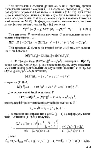 Для нахождения средней длины очереди г, средних времен
пребывания заявки в очереди £оч и в системе (столовой) £сист вос­
пользуемся формулой Полячека — Хинчина (11.0.31). Для этого
надо знать коэффициент вариации случайной величины Т — вре­
мени обслуживания. Найдем сначала второй начальный момент
этой величины М[Г2]. По формуле полного математического ожи­
дания (с теми же гипотезами Нх и Я2) получим
М[Г2
] = (1-? )М[Г2
|Я1 ] + ?М[Г2
|Я2]. (11.39.1)
При гипотезе Нх случайная величина Т распределена показа­
тельно с параметром х:
М[Г2
|Я1] = 0[Г|Я1] + ( М [ Г | Я 1 ] ) 2
= 1 / ^ + ( 1 / ^ ) 2
= 2 / ц 2
.
При гипотезе Н2 вычислим второй начальный момент величи­
ны Г по формуле
М[Г2
|Я2] = 0[Т|Я2 ]+(М[Г|Я2 ])2
.
Но М[Т|Я2] = 2/ММ[Т|Я2 ])2
= 4/IJL2
; дисперсия D[T|#2]
вдвое больше, чем DpT^J, как дисперсия суммы двух независи­
мых одинаково распределенных случайных величин Тг и Т2, т.е.
D[TH2} = 2 / (х2
. Следовательно,
М[Г2
|Я2] = 2 / * х 2
+ 4 / ц 2
= 6 / ^ ,
откуда по (11.39.1)
М[Г2
] = (1 - q) 2 / [L2
+ q6 / i2
= 2 (1 + 2g) / |л2
.
Дисперсия случайной величины Т
D[T] = М[Т2
] - (М[Г])2
= (1 + 2? - g2
) / ix2
;
отсюда коэффициент вариации случайной величины Т
^ - V l + 2 4 - g 2
/in + l).
Подставляя это выражение ир = Х(д + 1 ) / ц в формулу Поля-
чека—Хинчина (11.0.31), получаем
(Х2
/„2
)(д + 1)2
Г = =
2 [ l - ( X / l i ) ( 9 + l)] l - ( X / ^ ) ( g + l ) '
Далее
*'оч = *УХ; *~сист = *<* + ( ? + !)/»* + (д + 1) Т = im + (g + 1) (т + 1/ц).
403
1 +
l + 2g-<
(<? + 1)2 (  2
/ ^ 2
) ( 1 + 2д)
 