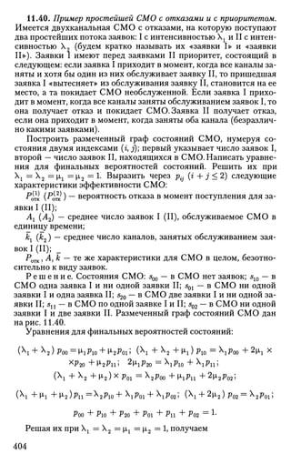 11.40. Пример простейшей СМО с отказами и с приоритетом.
Имеется двухканальная СМО с отказами, на которую поступают
два простейших потока заявок: I с интенсивностью  г и II с интен­
сивностью Х2 (будем кратко называть их «заявки I» и «заявки
II»). Заявки I имеют перед заявками II приоритет, состоящий в
следующем: если заявка I приходит в момент, когда все каналы за­
няты и хотя бы один из них обслуживает заявку II, то пришедшая
заявка I «вытесняет» из обслуживания заявку II, становится на ее
место, а та покидает СМО необслуженной. Если заявка I прихо­
дит в момент, когда все каналы заняты обслуживанием заявок I, то
она получает отказ и покидает СМО. Заявка II получает отказ,
если она приходит в момент, когда заняты оба канала (безразлич­
но какими заявками).
Построить размеченный граф состояний СМО, нумеруя со­
стояния двумя индексами (г, j); первый указывает число заявок I,
второй — число заявок II, находящихся в СМО. Написать уравне­
ния для финальных вероятностей состояний. Решить их при
 г =  2 = |л1 = jji2 = 1. Выразить через р{- (г + j < 2) следующие
характеристики эффективности СМО:
^отк (^тк ) ~~ вероятность отказа в момент поступления для за­
явки I (II);
Аг (А2) — среднее число заявок I (II), обслуживаемое СМО в
единицу времени;
кх (к2) — среднее число каналов, занятых обслуживанием зая­
вок I (II); _
РОТК, А, к — те же характеристики для СМО в целом, безотно­
сительно к виду заявок.
Р е ш е н и е . Состояния СМО: s00 — в СМО нет заявок; s10 — в
СМО одна заявка I и ни одной заявки II; s01 — в СМО ни одной
заявки I и одна заявка II; s20 — в СМО две заявки I и ни одной за­
явки II; sn — в СМО по одной заявке I и II; s02 — в СМО ни одной
заявки I и две заявки П. Размеченный граф состояний СМО дан
на рис. 11.40.
Уравнения для финальных вероятностей состояний:
( + Х2) р00 = ixp10 + [i2p01; ( + Х2 + 1г) р10 = рт + 2щ х
хр2о + М»2Ри 5 2
^ 2 о = Рю + Рп 5
( + Х2 + i2) х р01 = 2р00 + 1гри + 2i2pQ2;
( +М-1 +V2)Pll=X
2Pl0+P0l + P02'> (X
l + 2
H<2)P02 = X
2P0i;
Poo + Рю + Р20 + Poi + Pn + P02 = L
Решая их при  г = Х2 = §JLX = i2 = 1, получаем
404
 