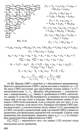 5
00
1 А
2
т I
5
01
1 А
2
у J
5
02
1 Х
1 Г -
1 *п*М-1 Т
М'2 М
1 x
i Д-
1 s
1 *Г*
г* J—
- , х
1
io
L
i 4iИ I 1
2 ц ^
2 Ц 2 /
5
20
1 1
f 1
5
21
1 Х
'-
т '
5
30
12 1
4 Т 3
^
Рис. 11.41
(Хх +Х2 +цг )р1 0 = X
iP00 +
+2(1,^20 + ц 2 р и ;
(+2 +2i1)p20 =
= PlO +3
^lP30 +М-2Р2П
(Xx +X2 +м,2)р01 =
= x2p00 +И-2Р11 +2^2^02;
(Xx +X2 +цх +ц2 ) Pn = X
iPoi +
+ x
2Pio +2
^iP2 i + 2
M.2P12;
(Xx +p,2 + 2p,x) p21 = XX(pn +
+ Pl2) + X
2P20;
(Xx +X2 +2м,2)р02 =
:X
2P01 +1^1^12+3^2^03 ;(X
1+^1 +2
^2 )Pl2=X
l(P02+РОЗ )+X
2Pll!
(X
l +3(X2)Po3 =X
2P02;
Poo + P10 + P20 + Рзо + P01 + Pn + P21 + P02 + P12 + Роз = 1;
"•отк =
Р з О ' "cms.=
Рзо "+• P21 "I" Pl2 "+" Po3>
A = M 1
- Рзо); ^2 = M 1
- (Рзо + P2i + P12 + Роз)] -
~X
i(Po3 + P12 + P 0 3 ) ;
rC-j —=
TX-I I |X-i 5 Лп ^^ Л п / |Х« 5 rC ==
rC-i "T~ /ьо j
X,X,
xx + x2
p(l)
+ x x + x 2
- P ( 2 )
.
11.42. Пример СМО с очередью и с абсолютным приоритетом.
Имеется одноканальная СМО с двумя местами в очереди (га = 2).
На вход СМО поступают два простейших потока заявок I и II с
интенсивностями Х1?Х2. Времена обслуживания — показатель­
ные с параметрами хг, |л2. Заявка I, прибывшая в СМО, «вытесня­
ет» заявку II, если она обслуживается, и занимает место в очереди
перед ней, если она стоит в очереди. «Вытесненная» заявка II по­
кидает СМО необслуженной, если в очереди уже нет мест, и ста­
новится в очередь, если места есть. Нумеруя состояния СМО дву­
мя индексами г, j соответственно числу заявок I и II, находящихся
в СМО, построить размеченный граф состояний СМО и написать
уравнения для финальных вероятностей состояний. Считая этим
уравнения уже решенными, выразить через р{- (i + j < 3) следую­
щие характеристики эффективности СМО:
^отк (PQ-ПС ) ~~ вероятность того, что заявка I (II) получит отказ
немедленно после прибытия;
406
 