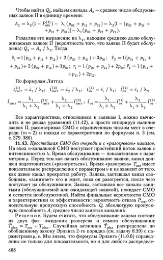 Чтобы найти Q2> найдем сначала А2 — среднее число обслужен­
ных заявок II в единицу времени:
А
2 = М 1
~ Р
о(
тк) ~ (Р03 + Pl2 + P 2 l ) = Х
2 [ ! - (fto + ?21 +
+JP12 + РОЗ )] - Х
1 (РОЗ + Pl2 + P21 )•
Разделив это выражение на Х2, находим среднюю долю обслу­
живаемых заявок II (вероятность того, что заявка II будет обслу­
жена): Q2 = А2 J Х2. Тогда
F
l = 1
( P l O + P l l + Pl2) + 2
(Р2 0 + P 2 l ) + 3
ft0 ; *2 = 1
(j>01 +Pll +
+ P2 l)+2
(P02 + Pl2) + 3
P03; Г
1= 1
(Р2 0 + P 2 l ) + 2
P30;f
2 = l ( P l l +
+р21) + 2р12.
По формулам Литтла
7(1) _ ~ /  • 7(2) _ F /  . Г(1) __ - /  . 7(2) _ _ - / х .6
сист ~ *1 I A
l J 6
сист —
^2 / А
2> 6
оч ~~ 'l I А
1 ) 6
оч ~ ' 2 I А
2 '
f = _ b _ f ( 1
) I X
2 7(2) . Г ^ Х
1 7(1) , Х
2 7(2)
''СИСТ х х °СИСТ ' х х ^СИСТ 1 и
ОЧ х х °ОЧ ' х х ^ОЧ *
Л
1 "Г А
2 А
1 + А
2 А
1 + А
2 А
1 + Л
2
Все характеристики, относящиеся к заявкам I, можно вычис­
лить и не решая уравнений (11.42), а просто игнорируя наличие
заявок II, рассматривая СМО с ограниченным числом мест в оче­
реди (т = 2) и находя ее характеристики по формулам п. 3 (см.
с. 379, 380).
11.43. Простейшая! СМО без очереди и с «разогревом» каналов.
На вход n-канальной СМО поступает простейший поток заявок с
интенсивностью X. Время обслуживания — показательное с пара­
метром |о, Перед тем как начать обслуживание заявки, канал дол­
жен подготовиться («разогреться»). Время «разогрева» Траз имеет
показательное распределение с параметром У и не зависит от того,
как давно канал прекратил работу. Заявка, заставшая канал сво­
бодным, «занимает» его и ждет, пока он разогреется, после чего
поступает на обслуживание. Заявка, заставшая все каналы заня­
тыми (обслуживаемой или ожидающей заявкой), покидает СМО
и остается необслуженной. Найти финальные вероятности СМО
и характеристики ее эффективности: вероятность отказа Ротк, от­
носительную пропускную способность Q, абсолютную пропуск­
ную способность Л, среднее число занятых каналов к.
Р е ш е н и е . Будем считать, что обслуживание заявки состоит
из двух фаз: ожидания разогрева и самого обслуживания:
^обсл = т
Раз + Тобсл • Случайная величина Гобсл распределена по
обобщенному закону Эрланга 2-го порядка (см. задачу 8.39) с па­
раметрами |i, У. Мы знаем, что формулы Эрланга (11.0.6) справед­
ливы не только для показательного, но и для любого распределе-
408
 